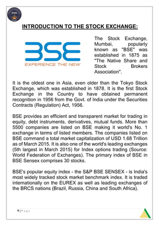9 | P a g e
INTRODUCTION TO THE STOCK EXCHANGE:
The Stock Exchange,
Mumbai, popularly
known as "BSE" was
established in 1875 as
"The Native Share and
Stock Brokers
Association".
It is the oldest one in Asia, even older than the Tokyo Stock
Exchange, which was established in 1878. It is the first Stock
Exchange in the Country to have obtained permanent
recognition in 1956 from the Govt. of India under the Securities
Contracts (Regulation) Act, 1956.
BSE provides an efficient and transparent market for trading in
equity, debt instruments, derivatives, mutual funds. More than
5500 companies are listed on BSE making it world's No. 1
exchange in terms of listed members. The companies listed on
BSE command a total market capitalization of USD 1.68 Trillion
as of March 2015. It is also one of the world's leading exchanges
(5th largest in March 2015) for Index options trading (Source:
World Federation of Exchanges). The primary index of BSE in
BSE Sensex comprises 30 stocks.
BSE's popular equity index - the S&P BSE SENSEX - is India's
most widely tracked stock market benchmark index. It is traded
internationally on the EUREX as well as leading exchanges of
the BRCS nations (Brazil, Russia, China and South Africa).
 