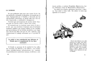 tencia r n d i c a , y sostiene Hospitales, Manicariiios, Asi-
                                                                los, Orfariatos, Casas de Maternidad y Dispensarios.
                                                                    La salud crca alegría, optiniismo, bienestar y riquc-
LA SANIDAD                                                      za. Coi? salud sc hace todo. Sin salud, lo único que
                                                                aguarda es la muerte.
    Ile una población sana nace uiia iiacioii fiicrte. De.
iina población entregada al abandono, atenazada por el:
vicio, depauperada por el hambre y devorada por las
enfeniiedades infecciosas, no puede salir sino uiia ria-
cjóii degenerada y condenada a desaparecer.
    Teiiemos que preocuparnos de nuestra saliid. Tenc-
1110s que ser fiiertcs, saiios y duros coiiio rocas.
    Es necesario qiic en iiucslras casas entrcli e1 aire y
cl sol; que 110s acosteinos tciiipraiio para levaiitarnos
teii~pranotainbikii, que seamos sobrios cii las comidas,
que prescindairios (le las bebidas alcolicílicas, que Iiaga-
inos vida de aire libre más qiie dc café o taberna y que
compenscnios el trabajo sedeiitario con el ejercicio fi-
sico.


    La salud es una contribución que debemos al
      Estado para el cumplimiento de los fines                                                   Uno de mis deberes no es sólo
                     nacionales.                                                               conservar mi salud, sirio forta-
                                                                                               leeerla. Para ello haré vida hi-
                                                                                               giénica. Atenderé a mi limpieza
                                                                                               personal y a mi aseo; iao escu-
     El Estado se preocupa cle l a sanidad (le las callcs,                                     piré en el suelo iii me aeostuni-
las vivielidas, las fábricas y los tallercs; crea iiistitu-                                    braré a fumar. Quiero ser uri
ciones antituberculosas, anticaiicerosas, cic.; suiiiinis-                                     hombre sano y fuerte de la nue-
                                                                                               va Espaíía.
1ru:l gratiiitainente numerosas vacunas, iiicdiciiias y nsis-
 