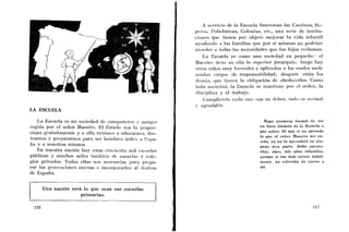 A servicio de la Escuela funcionan las Caiitinas, Ro-
                                                                pcro.s, I~oliclinicas,Colonias, etc., una serie de institu-
                                                                cioiies quc tienen por objeto mejorar la vida infantil
                                                                ayiid:iiic-lo a las familias que por si mismas no podrían
                                                                alciider a todas las necesidades que los hijos reclaman.
                                                                    La 1Sscuela es conio una sociedad en pequeíio: el
                                                                Maestro ticnc eii ella la superior jerarquía; luego hay
                                                                olros iiiños iiiuy forinales y aplicados a los cuales suele
                                                                conliar cargos de responsabilidad; después están los
                                                                (Iciiihs, que tieiieii la obligación de obedecerlos. C o ~ n o
                                                                toda socie(la(1. la Escuela se mantiene por el orden, la
                                                                discipliiia y el trabajo.
                                                                    Ciiiiil>liciido cada uno con su deber, todo es iioi-mal
                                                                y agratla1)le.
LA ESCUELA

     La Escuela es ini sociedad de coii~pnfícrosy ~iiiiigos                                      Hago promesa formal de ser
regida por el señor Maestro. El Estado nos la propor-                                         u n buen alumno de la Escuela a
                                                                                              que asisto. Sé que si no aprendo
ciona gratuitamente y a ella venimos a educarnos, iliis-
                                                                                              lo que el señor Maestro nie en-
trarnos y prepararnos para ser l~oiiibrcsútiles 3 Kspa-
                                                                                              seña, ya no lo aprenderé en niii-
ña y a nosotros mismos.                                                                       guua otra parte. Debo aprove-
     En nuestra nación hay unas ci1icuciit:i iiiil csc~iclas                                  char, pues, mis años infantiles,
públicas y inuchos miles tarnl~ikiidc cscuclas y cole-                                        porque si los dejo correr inútil-
gios privados. Todas ellas son necesarias para prepa-                                         mente, n o volverán de nuevo a
r a r las generacioiics iiucvas e iiicorpoi.arlas al destirio                                 mí.
de España.


     Una nación será lo que sean sus escuelas
                    primarias.
 