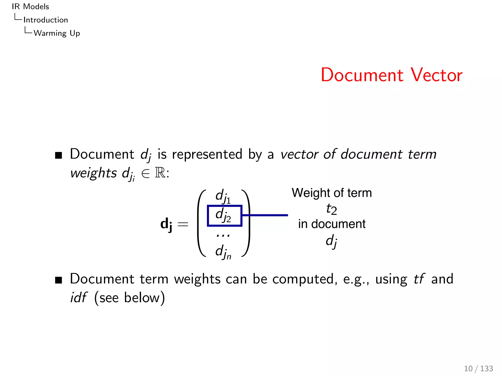 IR Models 
Introduction 
Warming Up 
Document Vector 
Document dj is represented by a vector of document term 
weights dji 2 R: 
Weight of term 
in document 
Document term weights can be computed, e.g., using tf and 
idf (see below) 
10 / 133 
 