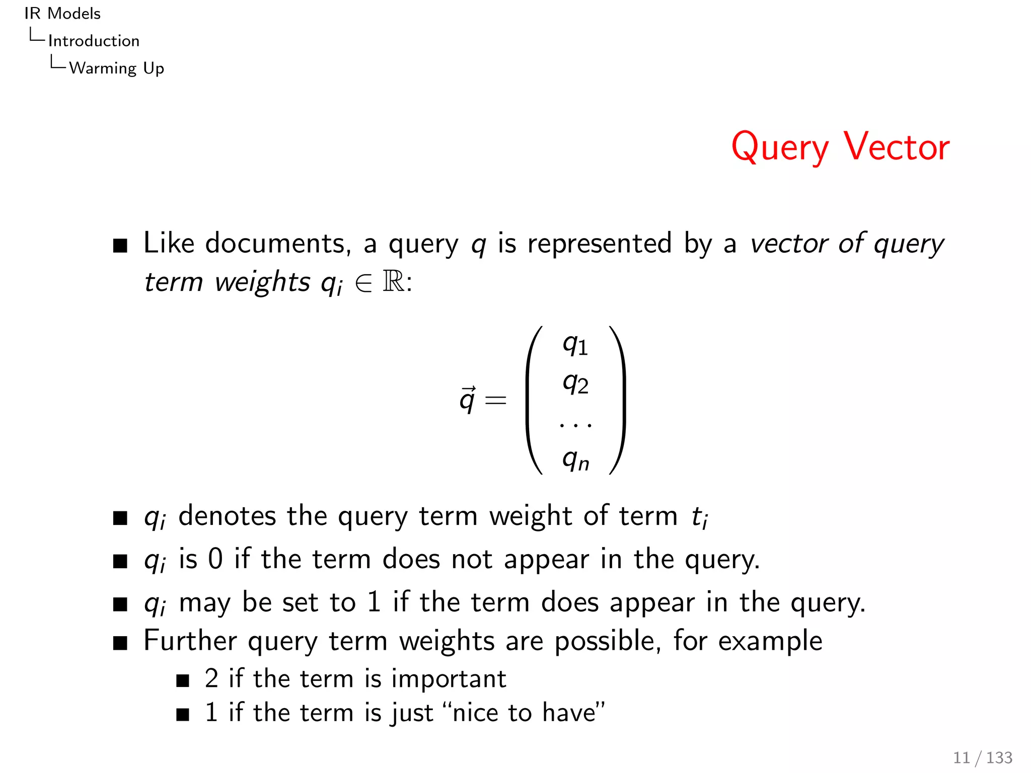 IR Models 
Introduction 
Warming Up 
Query Vector 
Like documents, a query q is represented by a vector of query 
term weights qi 2 R: 
~q = 
0 
BB@ 
q1 
q2 
: : : 
qn 
1 
CCA 
qi denotes the query term weight of term ti 
qi is 0 if the term does not appear in the query. 
qi may be set to 1 if the term does appear in the query. 
Further query term weights are possible, for example 
2 if the term is important 
1 if the term is just nice to have" 
11 / 133 
 