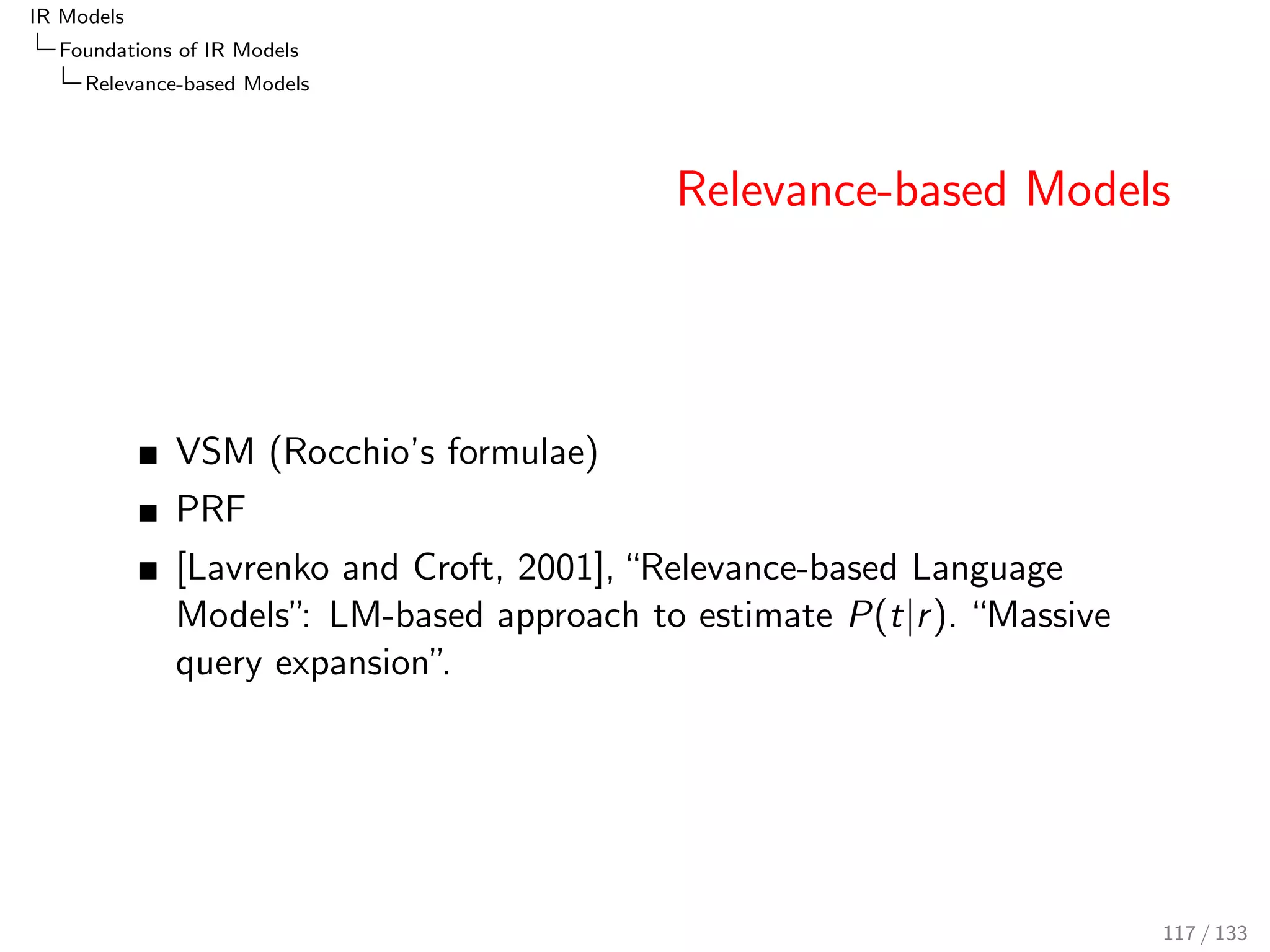 IR Models 
Foundations of IR Models 
BM25 
Document- and Query-Likelihood Models 
We are now leaving the world of document-likelihood models and 
move towards LM, the query-likelihood model. 
P(d; qjr ) 
P(d; qjr ) 
= 
P(djq; r )  P(qjr ) 
P(djq; r )  P(qjr ) 
() BIR/Poisson/BM25) 
= 
P(qjd; r )  P(djr ) 
P(qjd; r )  P(djr ) 
() LM?) 
93 / 133 
 