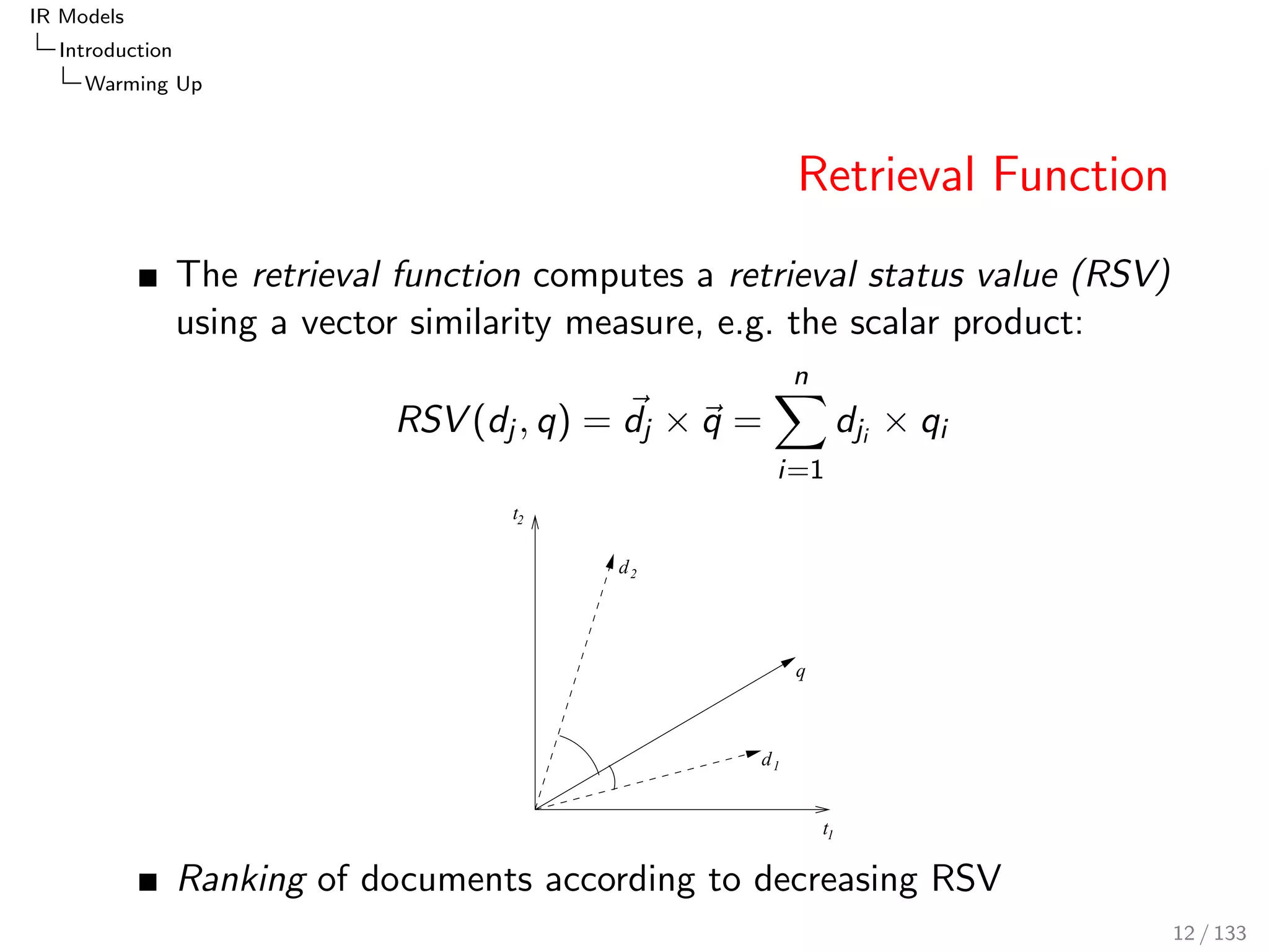 IR Models 
Introduction 
Warming Up 
Retrieval Function 
The retrieval function computes a retrieval status value (RSV) 
using a vector similarity measure, e.g. the scalar product: 
RSV (dj ; q) = ~dj ~q = 
Xn 
i=1 
dji  qi 
t 
t 
1 
2 
q 
d 
d 
1 
2 
Ranking of documents according to decreasing RSV 
12 / 133 
 