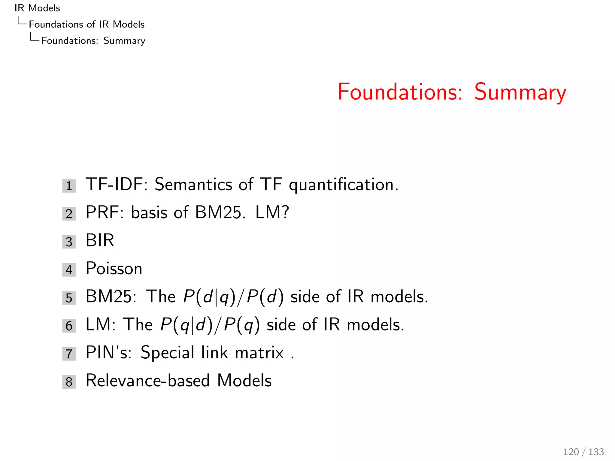 IR Models 
Foundations of IR Models 
LM: Language Modelling 
Probability Mixture 
Let three events x; y; z, and two conditional probabilities P(zjx) 
and P(zjy) be given. 
Then, P(zjx; y) can be estimated as a linear combination/mixture 
of P(zjx) and P(zjy). 
P(zjx; y)  x  P(zjx) + (1  x )  P(zjy) 
Here, 0  x  1 is the mixture parameter. 
The mixture parameters can be constant (Jelinek-Mercer mixture), 
or can be set proportional to the total probabilities. 
96 / 133 
 
