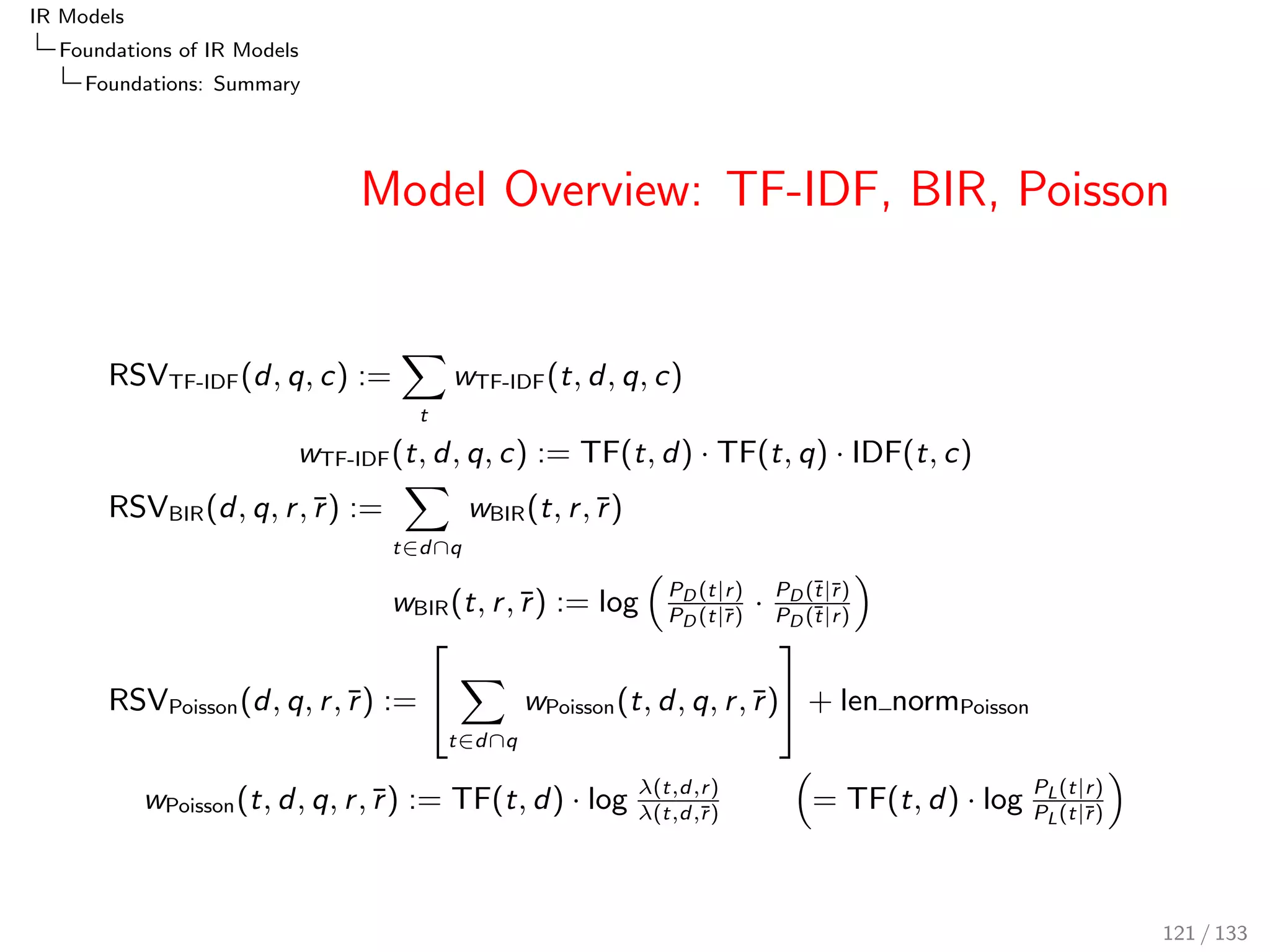 IR Models 
Foundations of IR Models 
LM: Language Modelling 
Probability Mixture Example 
Let P(sunny;warm; rainy; dry; windyjglasgow) describe the 
probability that a day in Glasgow is sunny, the next day is 
warm, the next rainy, and so forth 
If for one event (e.g. sunny), the probability were zero, then 
the probability of the conjunction (product) is zero. A mixture 
solves the problem. 
For example, mix P(xjglasgow) with P(xjuk) where 
P(xjuk)  0 for each event x. 
Then, in a week in winter, when P(sunnyjglasgow) = 0, and 
for the whole of the UK, the weather oce reports 2 of 7 days 
as sunny, the mixed probability is: 
P(sunnyjglasgow; uk) =   
0 
7 
+ (1  )  
2 
7 
97 / 133 
 