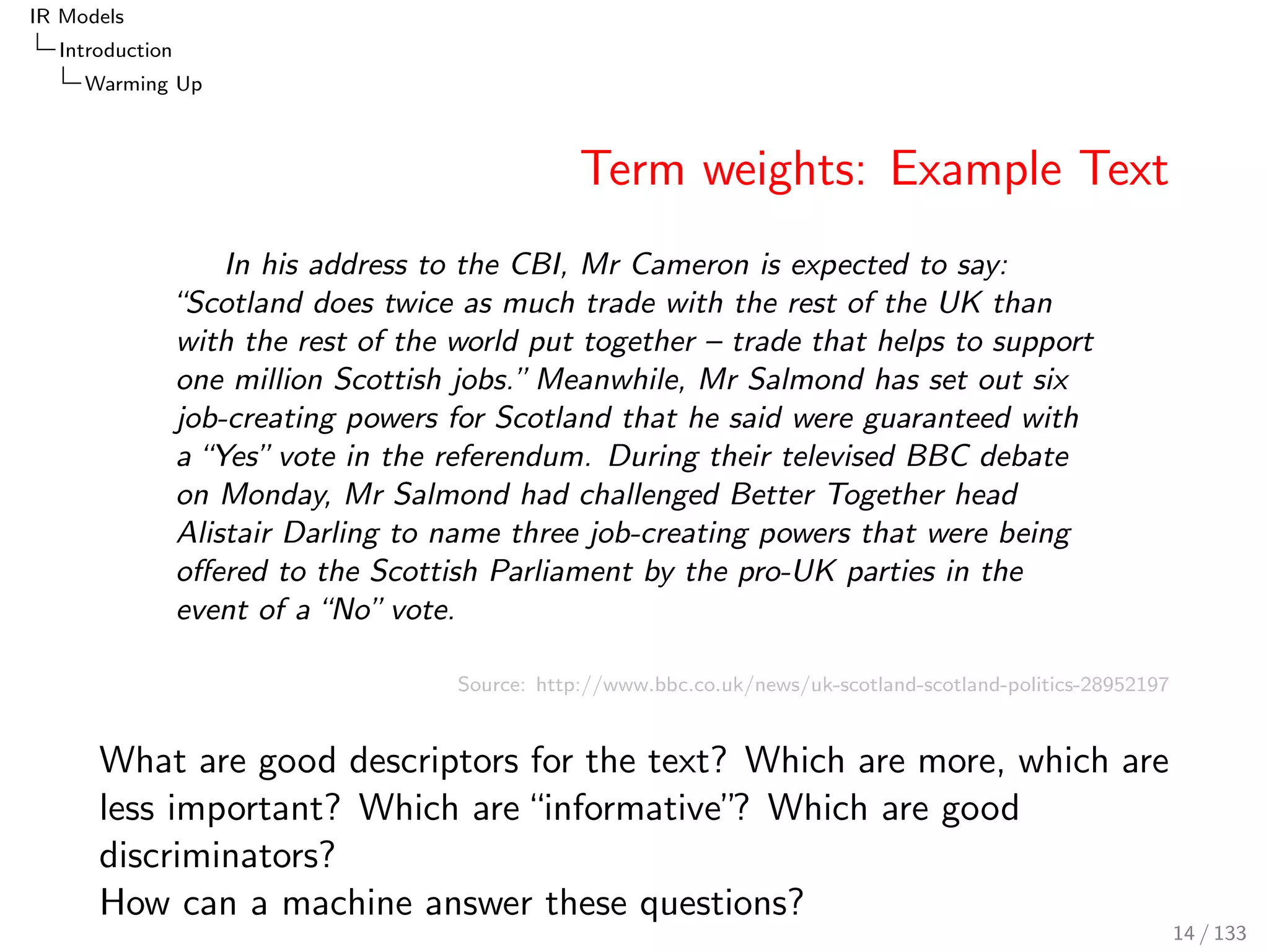IR Models 
Introduction 
Warming Up 
Term weights: Example Text 
In his address to the CBI, Mr Cameron is expected to say: 
Scotland does twice as much trade with the rest of the UK than 
with the rest of the world put together { trade that helps to support 
one million Scottish jobs.Meanwhile, Mr Salmond has set out six 
job-creating powers for Scotland that he said were guaranteed with 
a Yes vote in the referendum. During their televised BBC debate 
on Monday, Mr Salmond had challenged Better Together head 
Alistair Darling to name three job-creating powers that were being 
oered to the Scottish Parliament by the pro-UK parties in the 
event of a No vote. 
Source: http://www.bbc.co.uk/news/uk-scotland-scotland-politics-28952197 
What are good descriptors for the text? Which are more, which are 
less important? Which are informative? Which are good 
discriminators? 
How can a machine answer these questions? 
14 / 133 
 