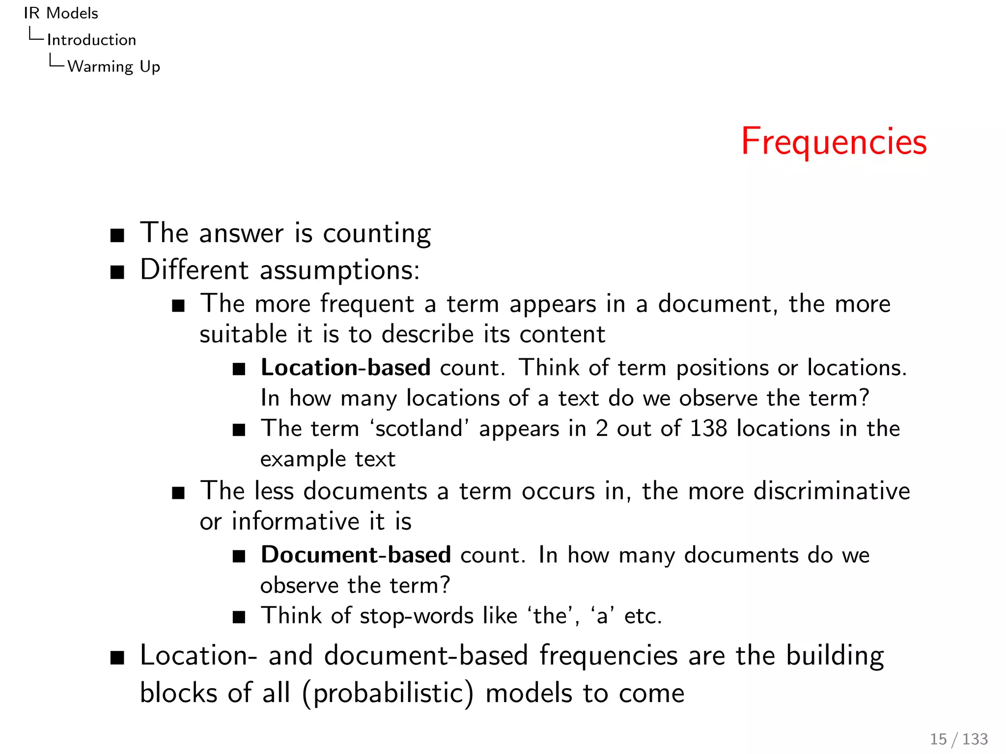 IR Models 
Introduction 
Warming Up 
Frequencies 
The answer is counting 
Dierent assumptions: 
The more frequent a term appears in a document, the more 
suitable it is to describe its content 
Location-based count. Think of term positions or locations. 
In how many locations of a text do we observe the term? 
The term `scotland' appears in 2 out of 138 locations in the 
example text 
The less documents a term occurs in, the more discriminative 
or informative it is 
Document-based count. In how many documents do we 
observe the term? 
Think of stop-words like `the', `a' etc. 
Location- and document-based frequencies are the building 
blocks of all (probabilistic) models to come 
15 / 133 
 