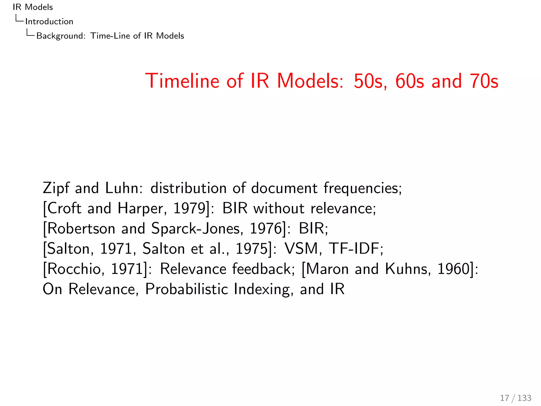 IR Models 
Introduction 
Background: Time-Line of IR Models 
Timeline of IR Models: 50s, 60s and 70s 
Zipf and Luhn: distribution of document frequencies; 
[Croft and Harper, 1979]: BIR without relevance; 
[Robertson and Sparck-Jones, 1976]: BIR; 
[Salton, 1971, Salton et al., 1975]: VSM, TF-IDF; 
[Rocchio, 1971]: Relevance feedback; [Maron and Kuhns, 1960]: 
On Relevance, Probabilistic Indexing, and IR 
17 / 133 
 