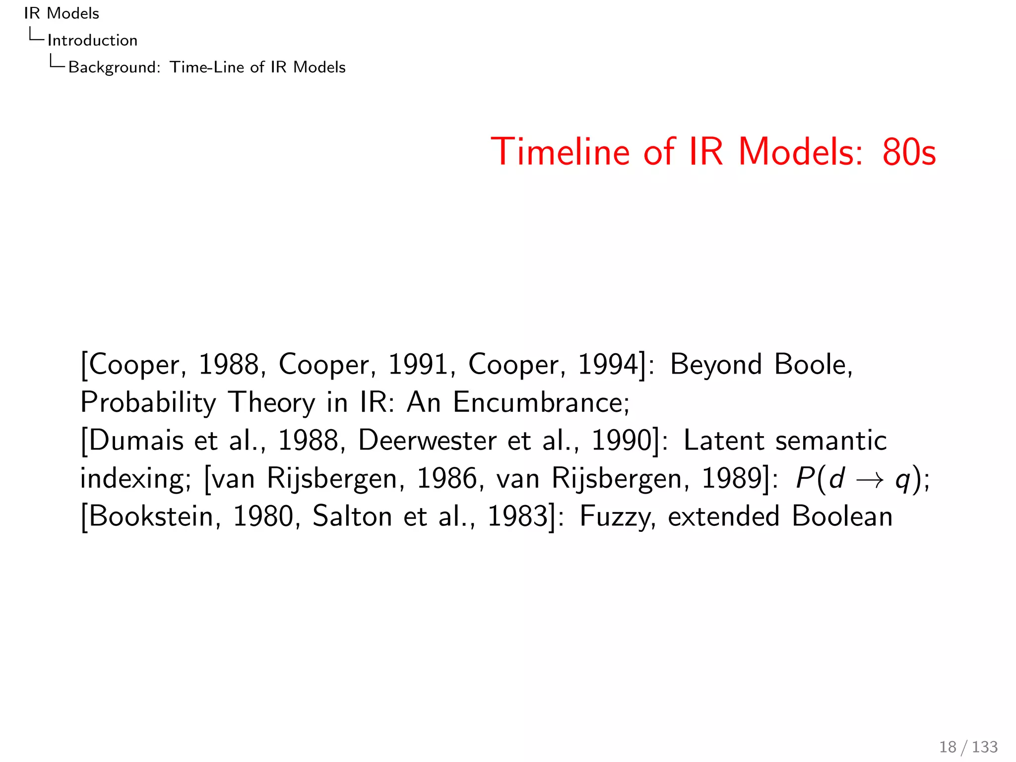 IR Models 
Introduction 
Background: Time-Line of IR Models 
Timeline of IR Models: 80s 
[Cooper, 1988, Cooper, 1991, Cooper, 1994]: Beyond Boole, 
Probability Theory in IR: An Encumbrance; 
[Dumais et al., 1988, Deerwester et al., 1990]: Latent semantic 
indexing; [van Rijsbergen, 1986, van Rijsbergen, 1989]: P(d ! q); 
[Bookstein, 1980, Salton et al., 1983]: Fuzzy, extended Boolean 
18 / 133 
 