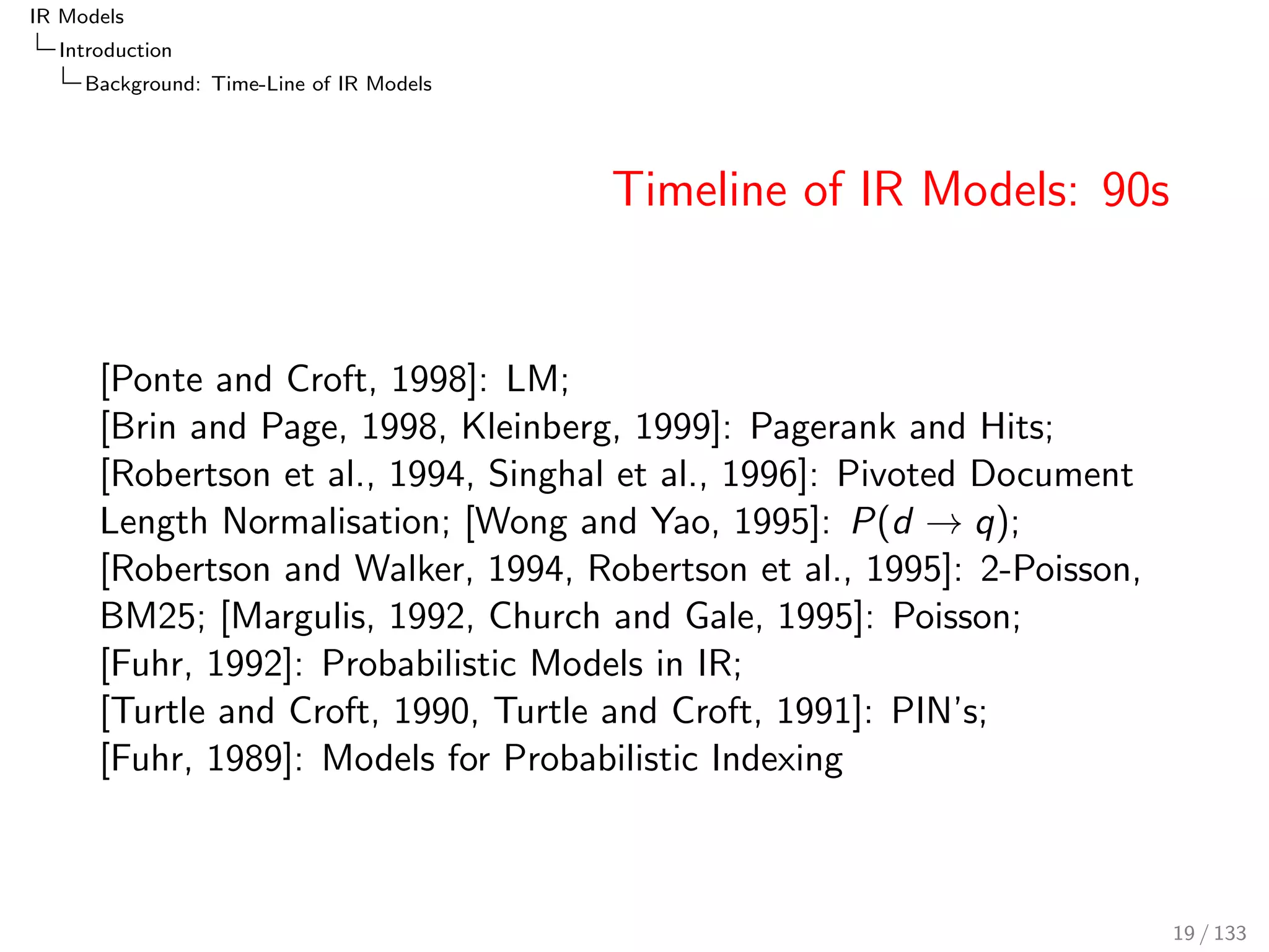 IR Models 
Introduction 
Background: Time-Line of IR Models 
Timeline of IR Models: 90s 
[Ponte and Croft, 1998]: LM; 
[Brin and Page, 1998, Kleinberg, 1999]: Pagerank and Hits; 
[Robertson et al., 1994, Singhal et al., 1996]: Pivoted Document 
Length Normalisation; [Wong and Yao, 1995]: P(d ! q); 
[Robertson and Walker, 1994, Robertson et al., 1995]: 2-Poisson, 
BM25; [Margulis, 1992, Church and Gale, 1995]: Poisson; 
[Fuhr, 1992]: Probabilistic Models in IR; 
[Turtle and Croft, 1990, Turtle and Croft, 1991]: PIN's; 
[Fuhr, 1989]: Models for Probabilistic Indexing 
19 / 133 
 