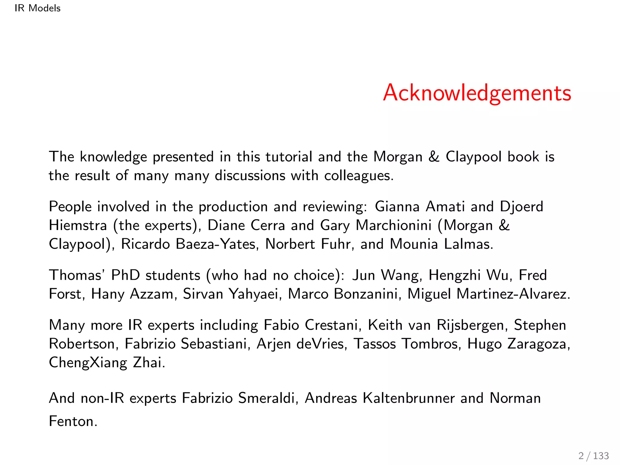 IR Models 
Acknowledgements 
The knowledge presented in this tutorial and the Morgan & Claypool book is 
the result of many many discussions with colleagues. 
People involved in the production and reviewing: Gianna Amati and Djoerd 
Hiemstra (the experts), Diane Cerra and Gary Marchionini (Morgan & 
Claypool), Ricardo Baeza-Yates, Norbert Fuhr, and Mounia Lalmas. 
Thomas' PhD students (who had no choice): Jun Wang, Hengzhi Wu, Fred 
Forst, Hany Azzam, Sirvan Yahyaei, Marco Bonzanini, Miguel Martinez-Alvarez. 
Many more IR experts including Fabio Crestani, Keith van Rijsbergen, Stephen 
Robertson, Fabrizio Sebastiani, Arjen deVries, Tassos Tombros, Hugo Zaragoza, 
ChengXiang Zhai. 
And non-IR experts Fabrizio Smeraldi, Andreas Kaltenbrunner and Norman 
Fenton. 
2 / 133 
 