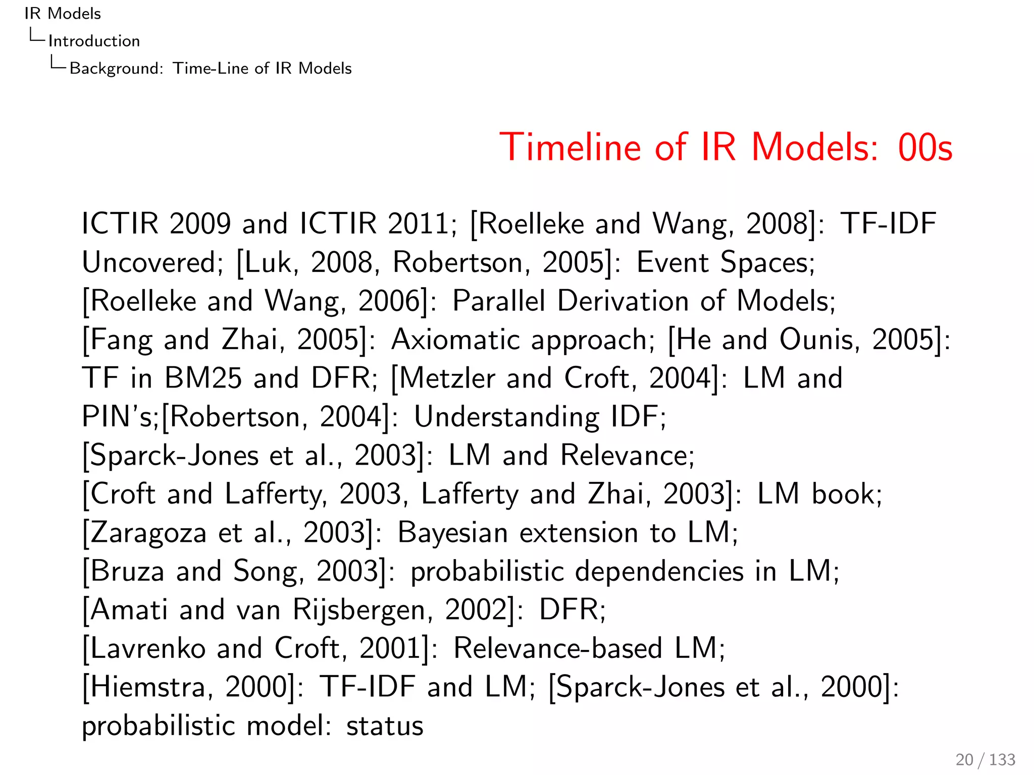 IR Models 
Introduction 
Background: Time-Line of IR Models 
Timeline of IR Models: 00s 
ICTIR 2009 and ICTIR 2011; [Roelleke and Wang, 2008]: TF-IDF 
Uncovered; [Luk, 2008, Robertson, 2005]: Event Spaces; 
[Roelleke and Wang, 2006]: Parallel Derivation of Models; 
[Fang and Zhai, 2005]: Axiomatic approach; [He and Ounis, 2005]: 
TF in BM25 and DFR; [Metzler and Croft, 2004]: LM and 
PIN's;[Robertson, 2004]: Understanding IDF; 
[Sparck-Jones et al., 2003]: LM and Relevance; 
[Croft and Laerty, 2003, Laerty and Zhai, 2003]: LM book; 
[Zaragoza et al., 2003]: Bayesian extension to LM; 
[Bruza and Song, 2003]: probabilistic dependencies in LM; 
[Amati and van Rijsbergen, 2002]: DFR; 
[Lavrenko and Croft, 2001]: Relevance-based LM; 
[Hiemstra, 2000]: TF-IDF and LM; [Sparck-Jones et al., 2000]: 
probabilistic model: status 
20 / 133 
 