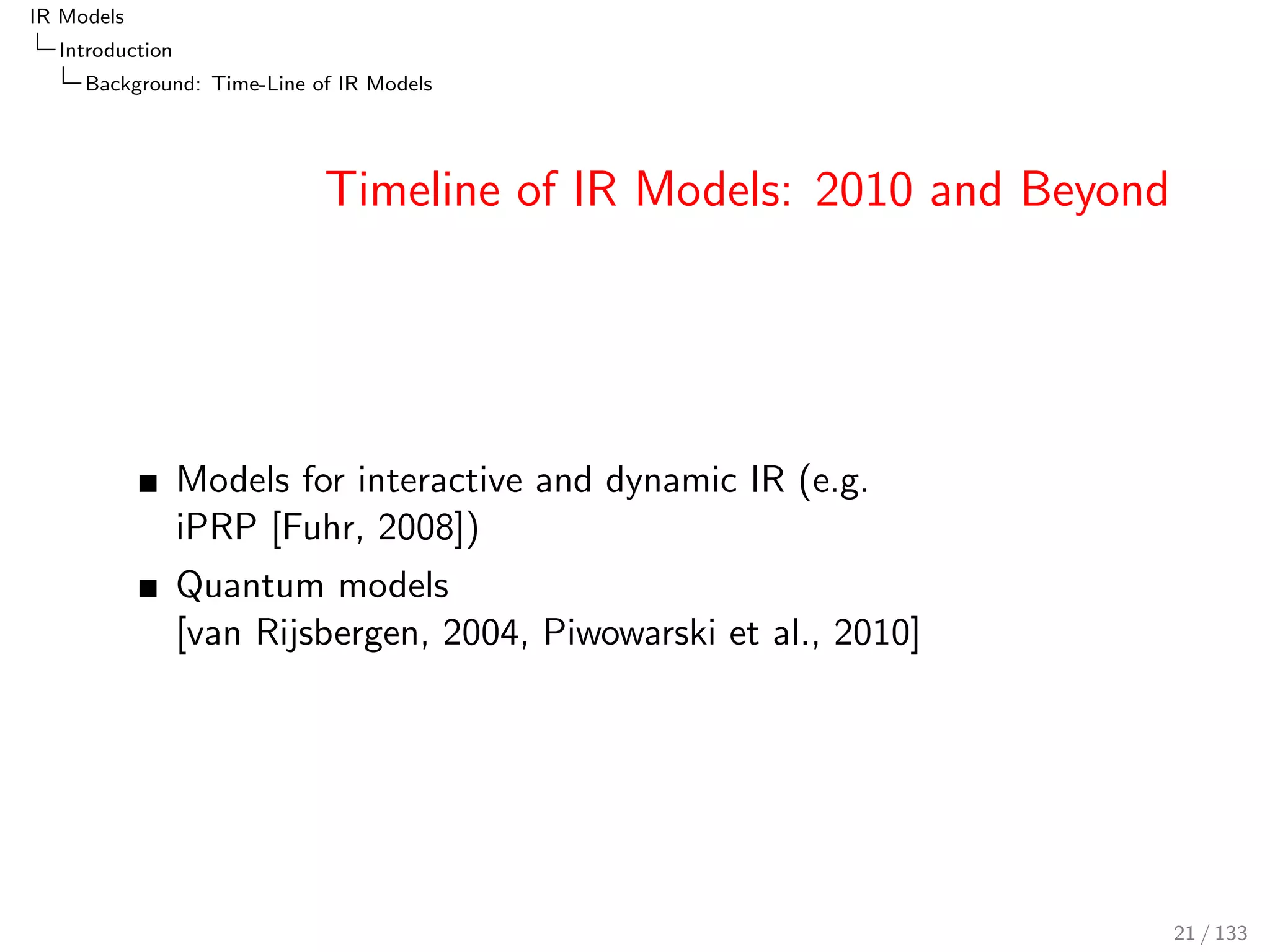 IR Models 
Introduction 
Background: Time-Line of IR Models 
Timeline of IR Models: 2010 and Beyond 
Models for interactive and dynamic IR (e.g. 
iPRP [Fuhr, 2008]) 
Quantum models 
[van Rijsbergen, 2004, Piwowarski et al., 2010] 
21 / 133 
 
