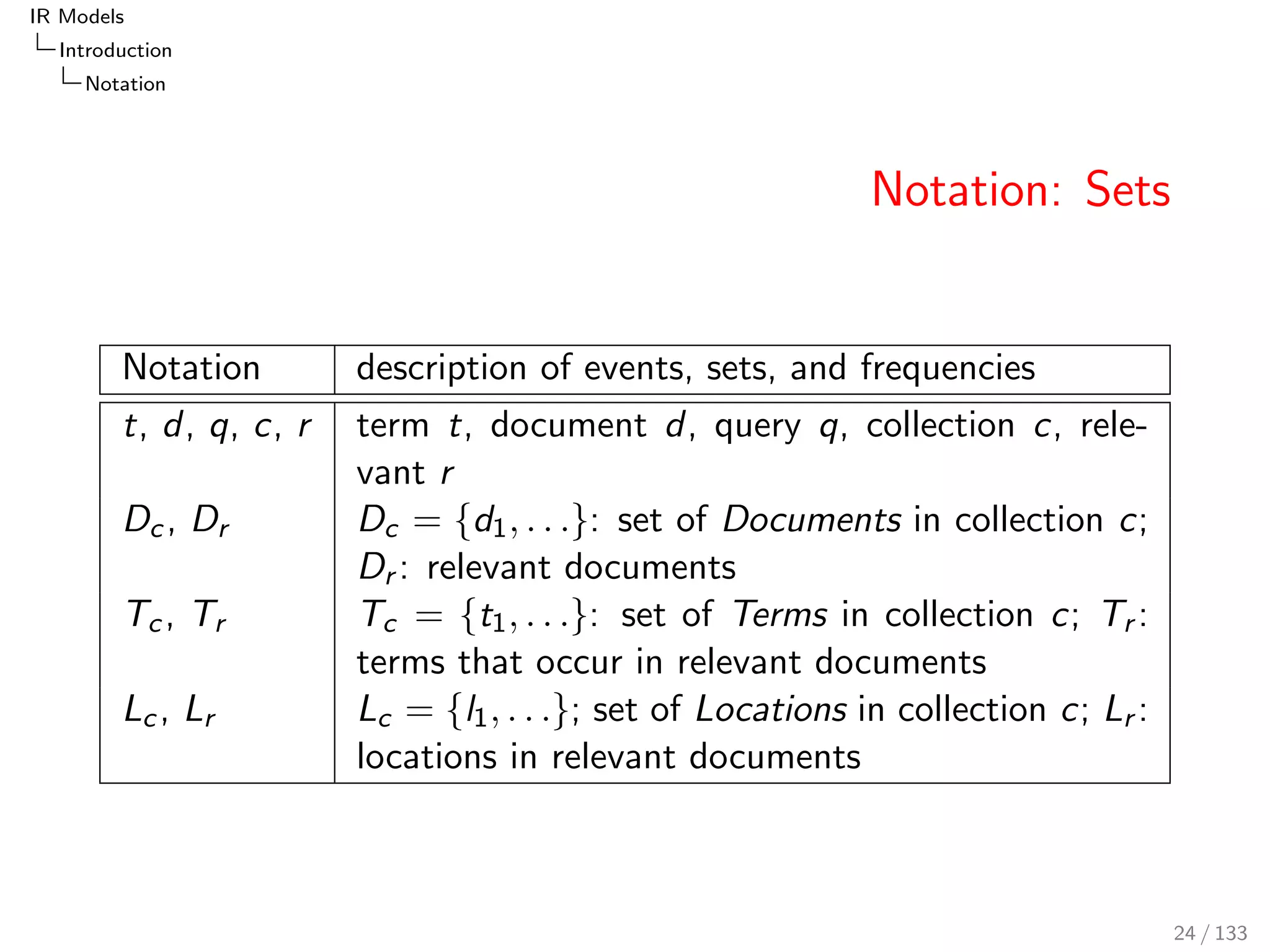 IR Models 
Introduction 
Notation 
Notation: Sets 
Notation description of events, sets, and frequencies 
t, d, q, c, r term t, document d, query q, collection c, rele- 
vant r 
Dc , Dr Dc = fd1; : : :g: set of Documents in collection c; 
Dr : relevant documents 
Tc , Tr Tc = ft1; : : :g: set of Terms in collection c; Tr : 
terms that occur in relevant documents 
Lc , Lr Lc = fl1; : : :g; set of Locations in collection c; Lr : 
locations in relevant documents 
24 / 133 
 
