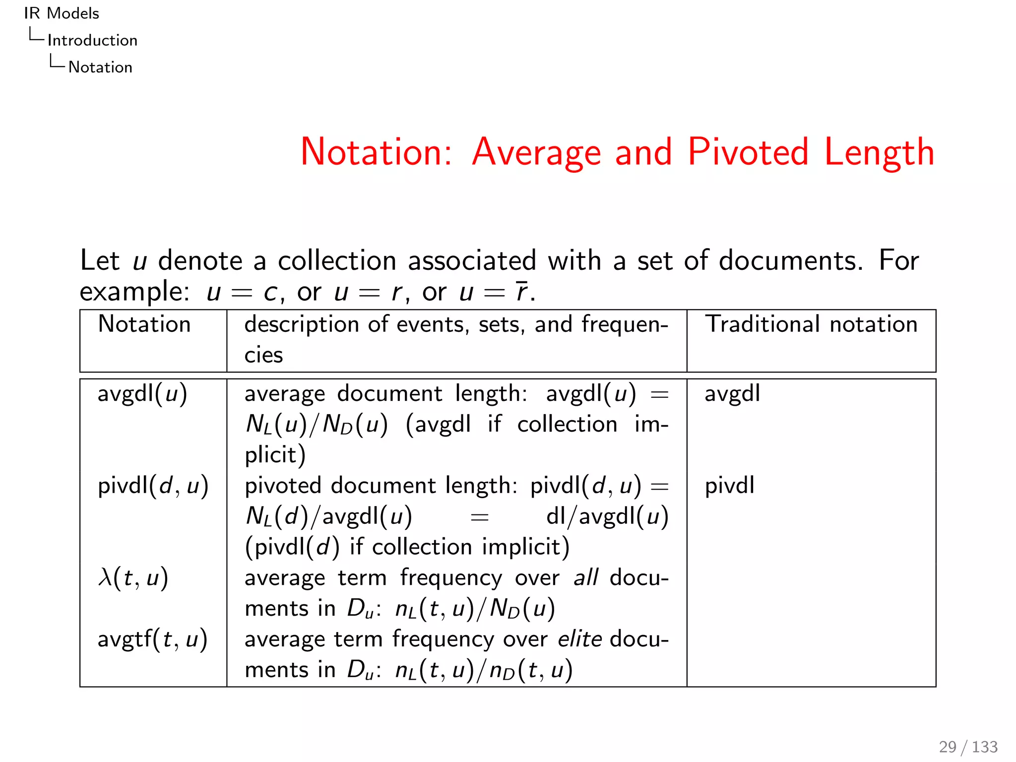 IR Models 
Introduction 
Notation 
Notation: Average and Pivoted Length 
Let u denote a collection associated with a set of documents. For 
example: u = c, or u = r , or u = r . 
Notation description of events, sets, and frequen- 
cies 
Traditional notation 
avgdl(u) average document length: avgdl(u) = 
NL(u)=ND(u) (avgdl if collection im- 
plicit) 
avgdl 
pivdl(d; u) pivoted document length: pivdl(d; u) = 
NL(d)=avgdl(u) = dl=avgdl(u) 
(pivdl(d) if collection implicit) 
pivdl 
(t; u) average term frequency over all docu- 
ments in Du: nL(t; u)=ND(u) 
avgtf(t; u) average term frequency over elite docu- 
ments in Du: nL(t; u)=nD(t; u) 
29 / 133 
 