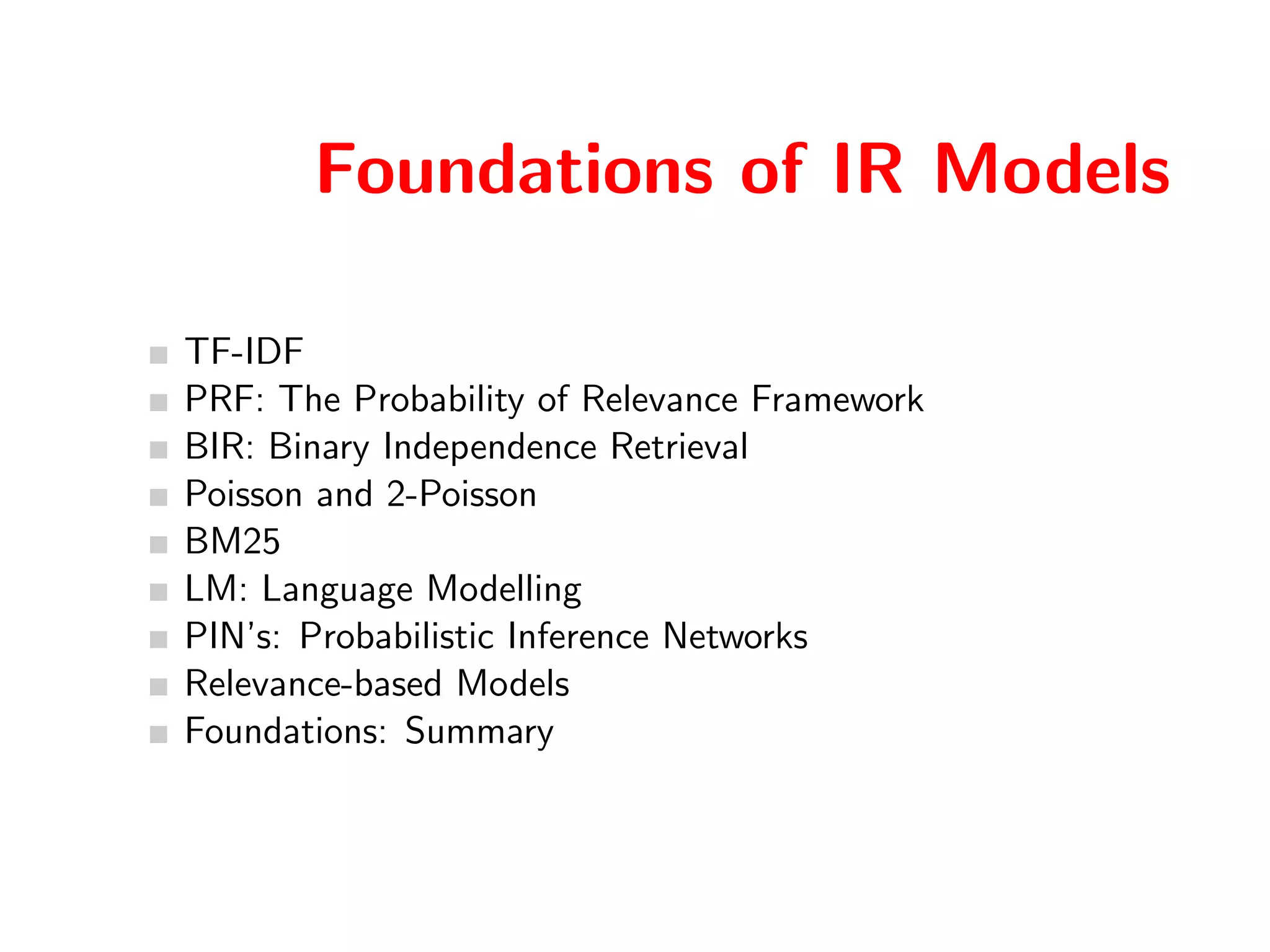 Foundations of IR Models 
TF-IDF 
PRF: The Probability of Relevance Framework 
BIR: Binary Independence Retrieval 
Poisson and 2-Poisson 
BM25 
LM: Language Modelling 
PIN's: Probabilistic Inference Networks 
Relevance-based Models 
Foundations: Summary 
 