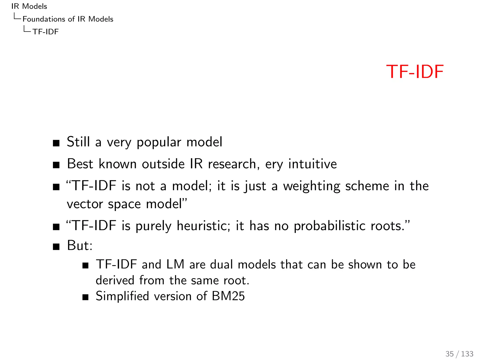 IR Models 
Foundations of IR Models 
TF-IDF 
TF-IDF 
Still a very popular model 
Best known outside IR research, ery intuitive 
TF-IDF is not a model; it is just a weighting scheme in the 
vector space model 
TF-IDF is purely heuristic; it has no probabilistic roots. 
But: 
TF-IDF and LM are dual models that can be shown to be 
derived from the same root. 
Simpli 
