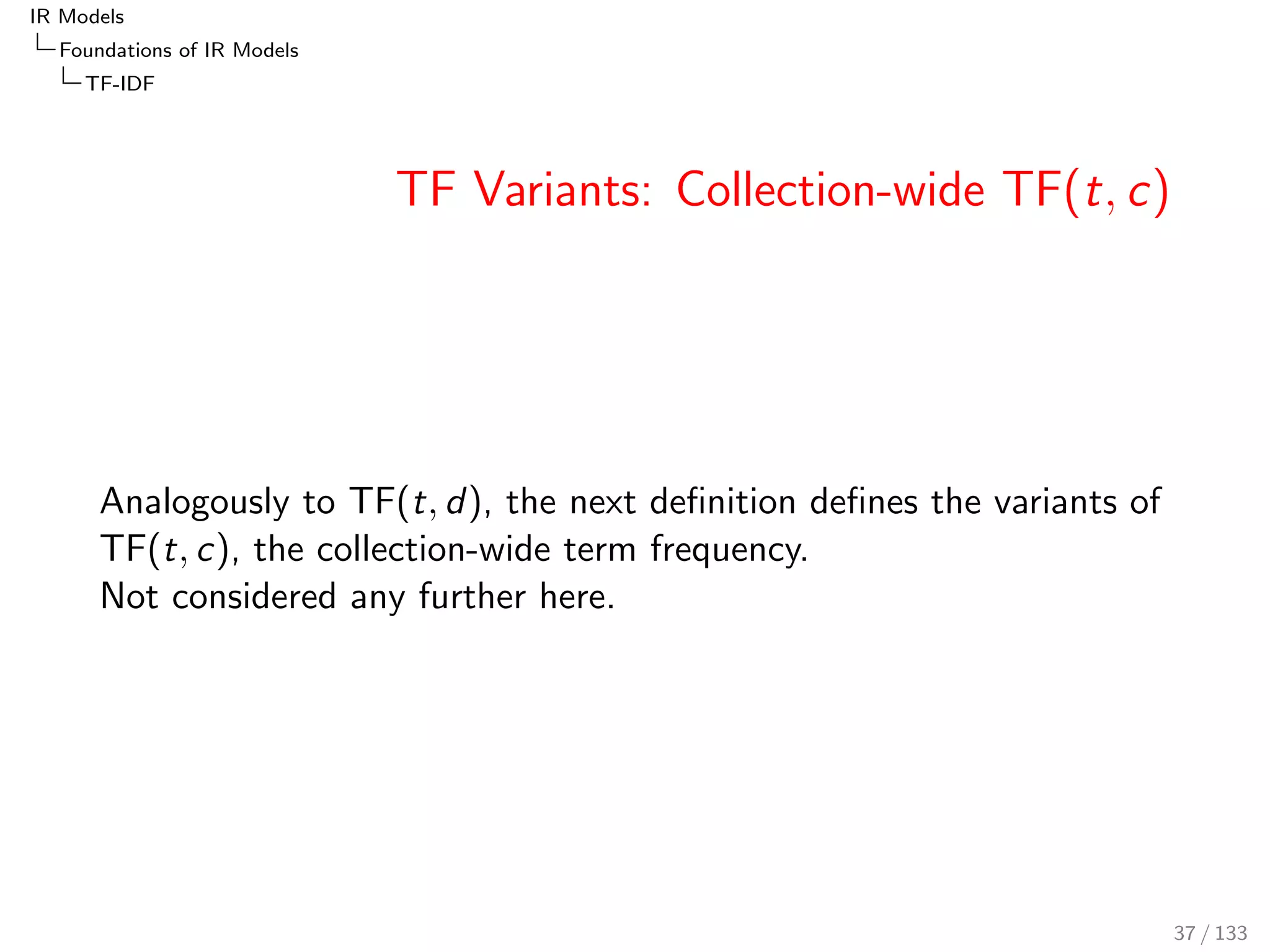 IR Models 
Foundations of IR Models 
TF-IDF 
TF Variants: TF(t; d) 
TFtotal(t; d) := lftotal(t; d) := nL(t; d) (= tfd ) 
TFsum(t; d) := lfsum(t; d) := 
nL(t; d) 
NL(d) 
= PL(tjd) 
 
= 
tfd 
dl 
 
TFmax(t; d) := lfmax(t; d) := 
nL(t; d) 
nL(tmax; d) 
TFlog(t; d) := lflog(t; d) := log(1 + nL(t; d)) (= log(1 + tfd )) 
TFfrac;K (t; d) := lffrac;K (t; d) := 
nL(t; d) 
nL(t; d) + Kd 
 
= 
tfd 
tfd + Kd 
 
TFBM25;k1;b(t; d) := ::: := 
nL(t; d) 
nL(t; d) + k1  (b  pivdl(d; c) + (1  b)) 
36 / 133 
 
