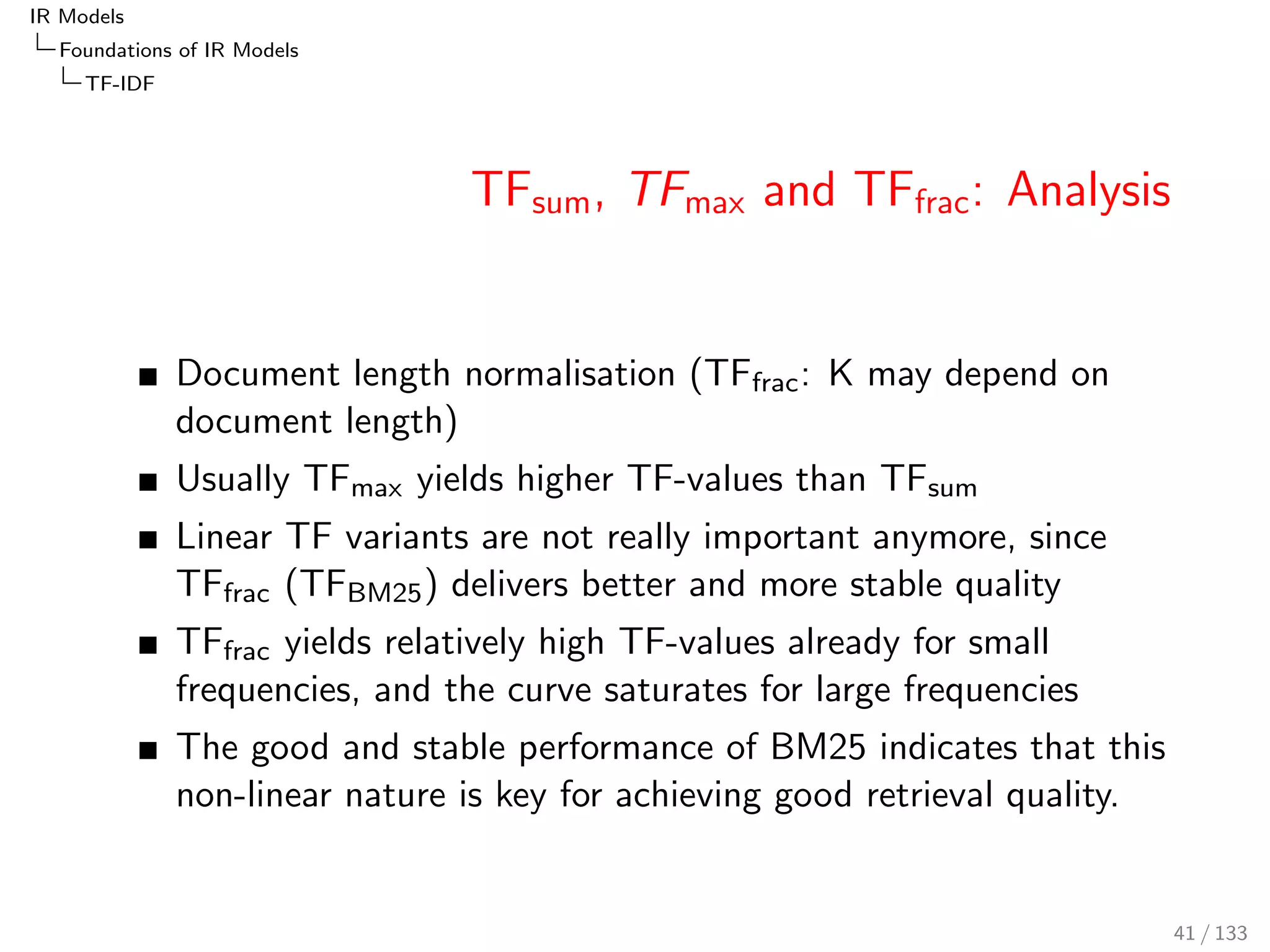 IR Models 
Foundations of IR Models 
TF-IDF 
TFtotal and TFlog 
0 50 100 150 200 
0 50 100 150 200 
nL(t,d) 
tftotal 
0 50 100 150 200 
0 1 2 3 4 5 
nL(t,d) 
tflog 
Bias towards documents with many terms 
(e.g. books vs. Twitter tweets) 
TFtotal: 
too steep 
assumes all occurrences are independent 
(same impact) 
TFlog: 
less impact to subsequent occurrences 
the base of the logarithm is ranking 
invariant, since it is a constant: 
TFlog;base(t; d) := 
ln(1 + tfd ) 
ln(base) 
38 / 133 
 