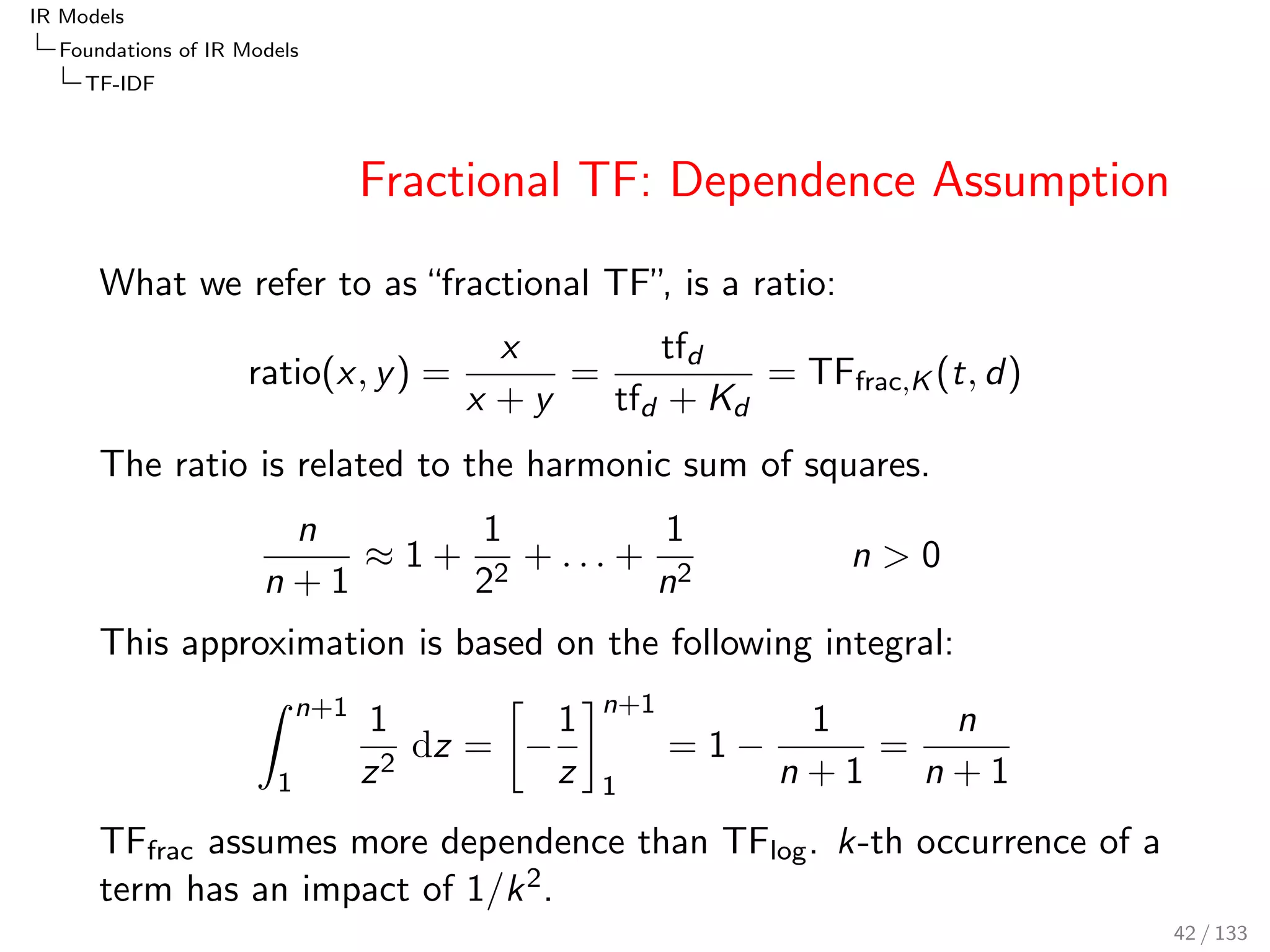 IR Models 
Foundations of IR Models 
TF-IDF 
Logarithmic TF: Dependence Assumption 
The logarithmic TF assigns less impact to subsequent occurrences 
than the total TF does. This aspect becomes clear when 
reconsidering that the logarithm is an approximation of the 
harmonic sum: 
TFlog(t; d) = ln(1 + tfd )  1 + 
1 
2 
+ : : : + 
1 
tfd 
tfd  0 
Note: ln(n + 1) = 
R n+1 
1 
1 
x dx. 
Whereas: TFtotal(t; d) = 1 + 1 + ::: + 1 
The  