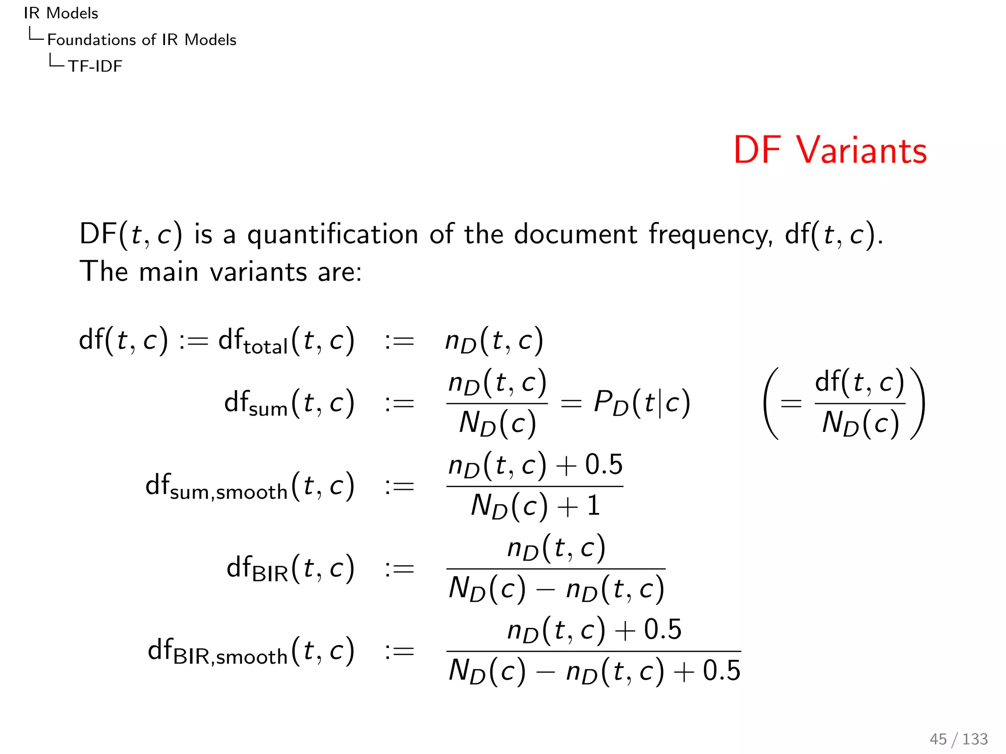 IR Models 
Foundations of IR Models 
TF-IDF 
TFsum, TFmax and TFfrac: Analysis 
Document length normalisation (TFfrac: K may depend on 
document length) 
Usually TFmax yields higher TF-values than TFsum 
Linear TF variants are not really important anymore, since 
TFfrac (TFBM25) delivers better and more stable quality 
TFfrac yields relatively high TF-values already for small 
frequencies, and the curve saturates for large frequencies 
The good and stable performance of BM25 indicates that this 
non-linear nature is key for achieving good retrieval quality. 
41 / 133 
 