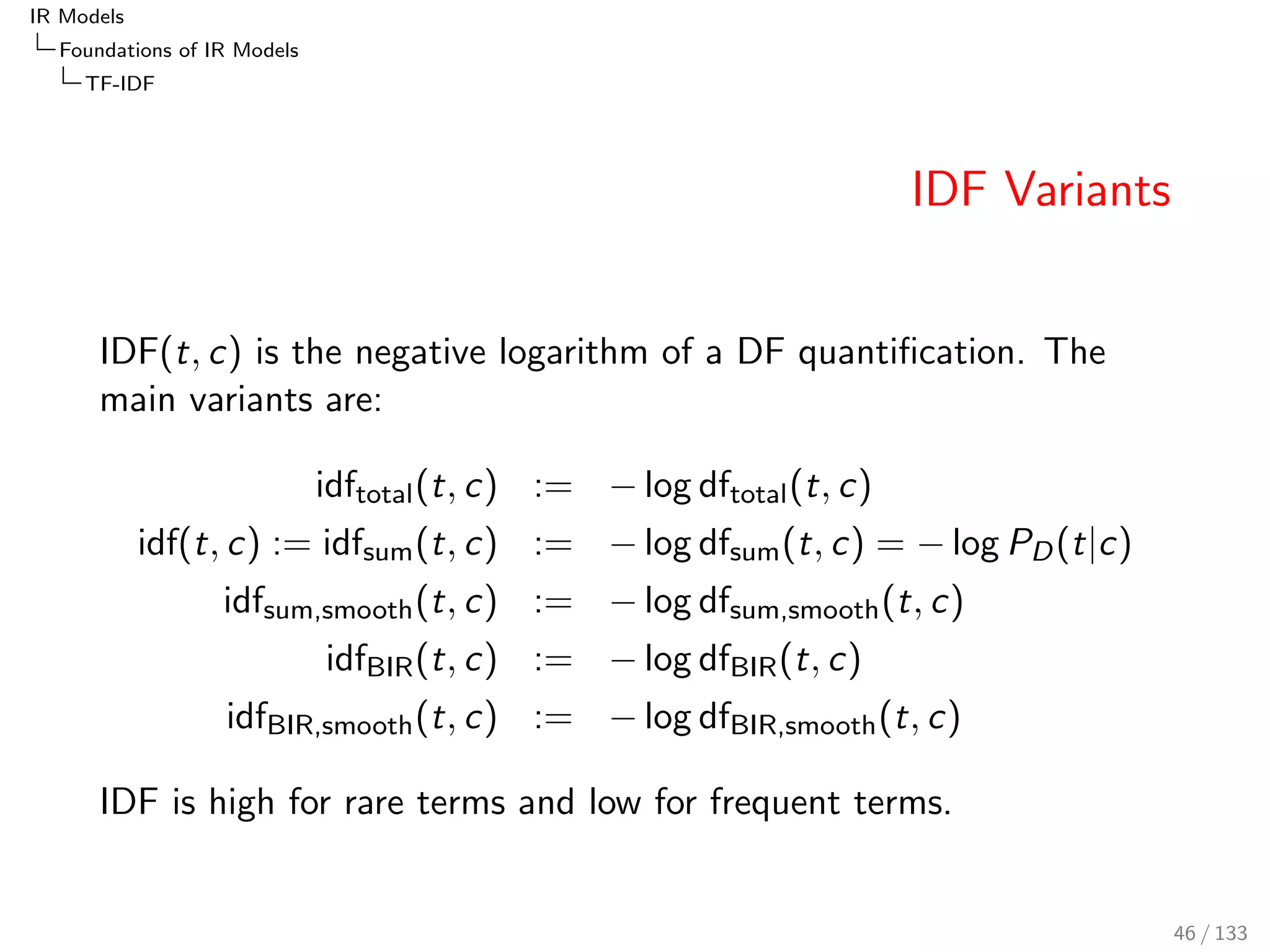 IR Models 
Foundations of IR Models 
TF-IDF 
Fractional TF: Dependence Assumption 
What we refer to as fractional TF, is a ratio: 
ratio(x; y) = 
x 
x + y 
= 
tfd 
tfd + Kd 
= TFfrac;K(t; d) 
The ratio is related to the harmonic sum of squares. 
n 
n + 1 
 1 + 
1 
22 + : : : + 
1 
n2 n  0 
This approximation is based on the following integral: 
Z n+1 
1 
1 
z2 dz = 
 
 
1 
z 
n+1 
1 
= 1  
1 
n + 1 
= 
n 
n + 1 
TFfrac assumes more dependence than TFlog. k-th occurrence of a 
term has an impact of 1=k2. 
42 / 133 
 