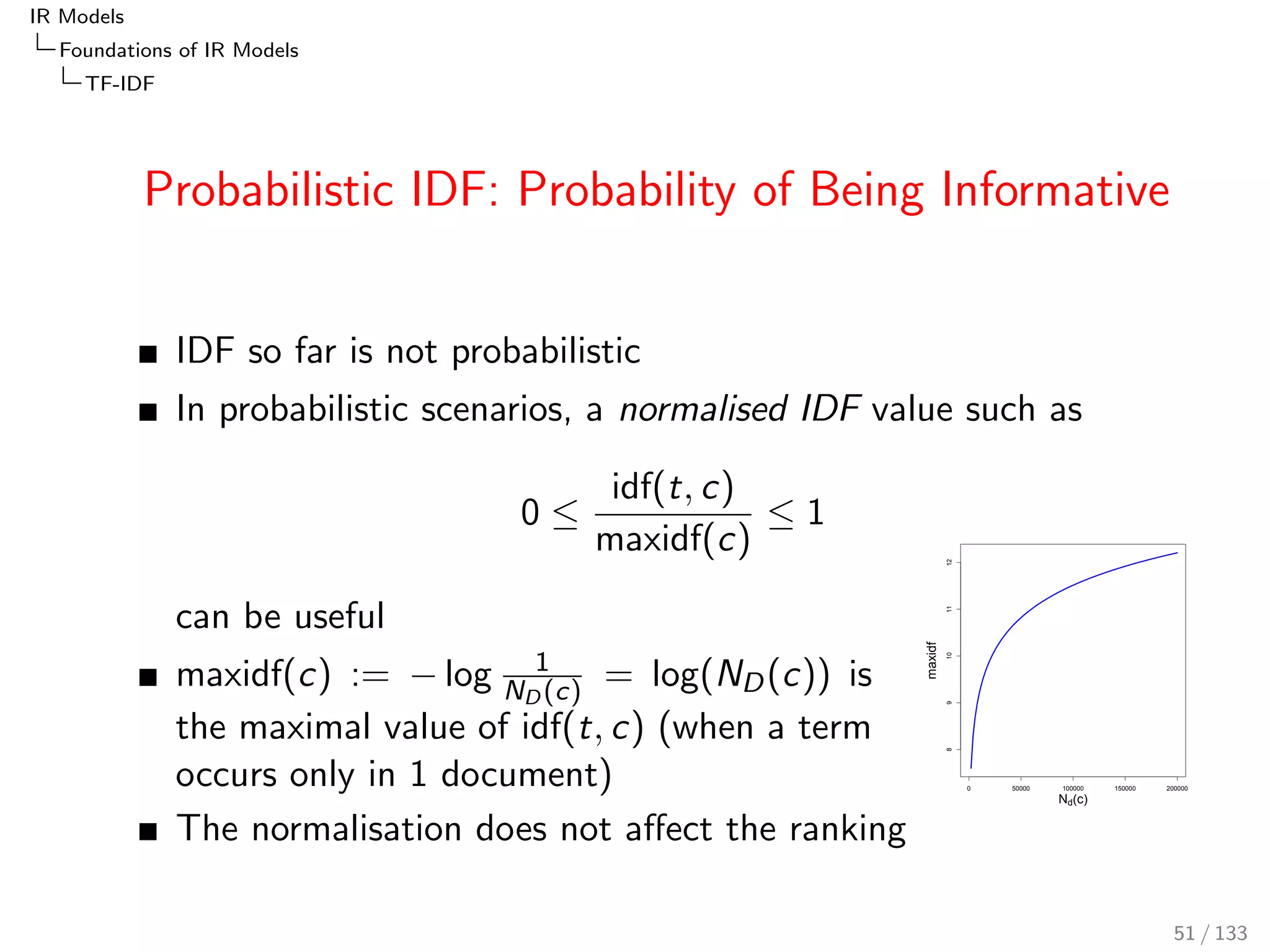 cation of the document frequency, df(t; c). 
The main variants are: 
df(t; c) := dftotal(t; c) := nD(t; c) 
dfsum(t; c) := 
nD(t; c) 
ND(c) 
= PD(tjc) 
 
= 
df(t; c) 
ND(c) 
 
dfsum,smooth(t; c) := 
nD(t; c) + 0:5 
ND(c) + 1 
dfBIR(t; c) := 
nD(t; c) 
ND(c)  nD(t; c) 
dfBIR,smooth(t; c) := 
nD(t; c) + 0:5 
ND(c)  nD(t; c) + 0:5 
45 / 133 
 