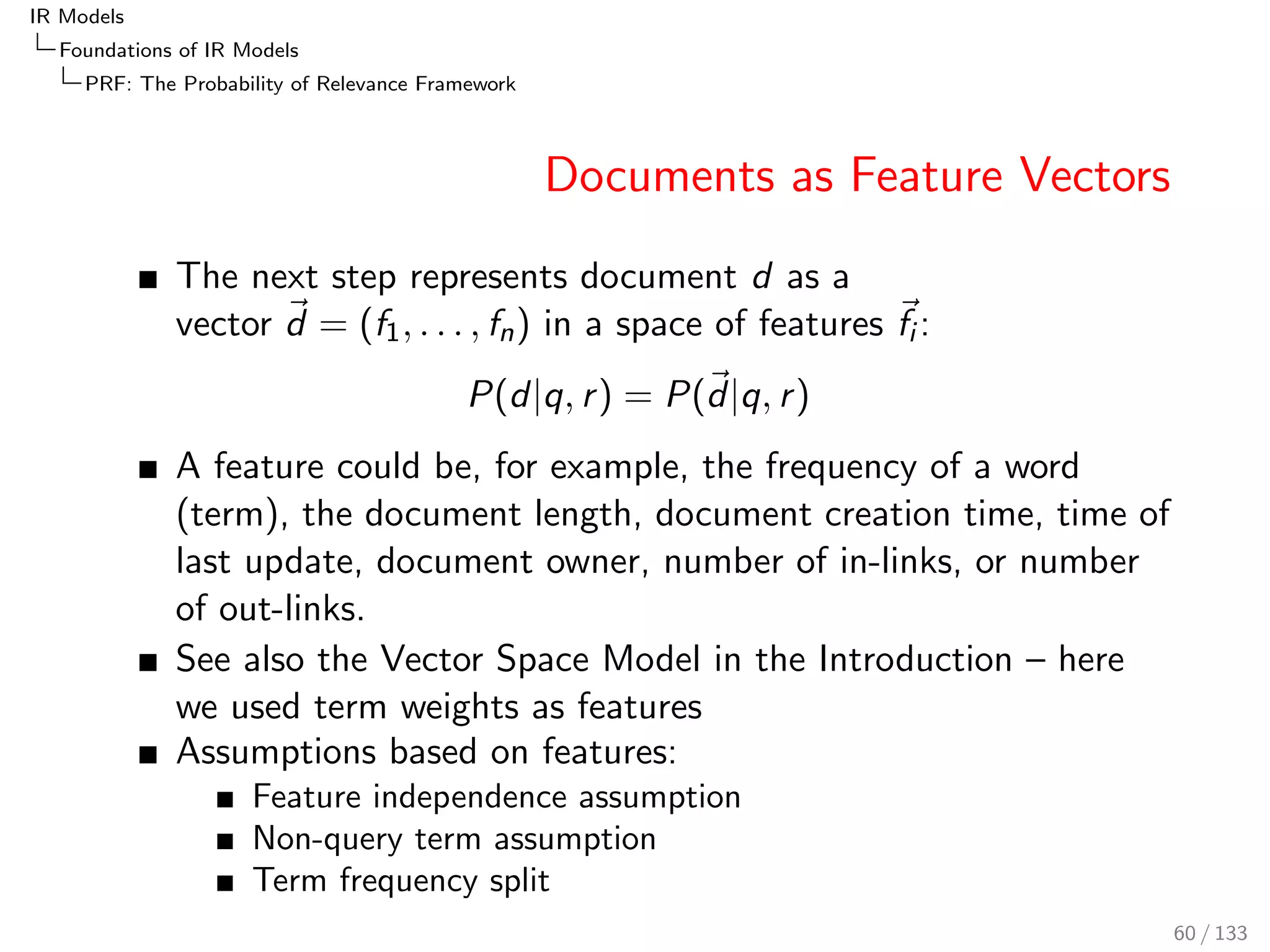 IR Models 
Foundations of IR Models 
TF-IDF 
Probabilistic IDF: Probability of Being Informative 
IDF so far is not probabilistic 
In probabilistic scenarios, a normalised IDF value such as 
0  
idf(t; c) 
maxidf(c) 
 1 
can be useful 
maxidf(c) := log 1 
ND(c) = log(ND(c)) is 
8 9 10 11 12 
the maximal value of idf(t; c) (when a term 
occurs only in 1 document) 0 50000 100000 150000 200000 
Nd(c) 
maxidf 
The normalisation does not aect the ranking 
51 / 133 
 