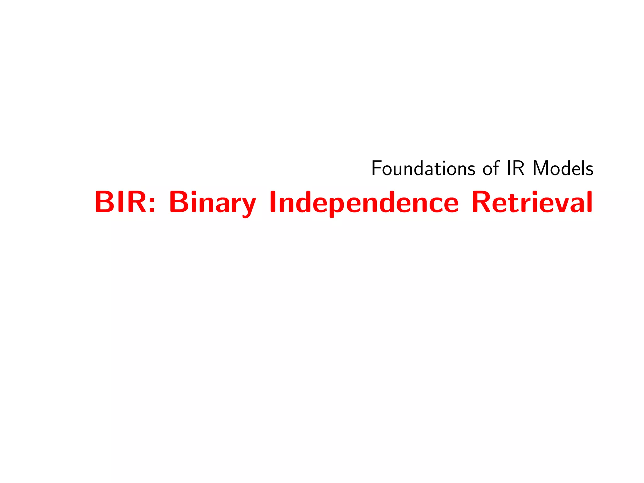 IR Models 
Foundations of IR Models 
PRF: The Probability of Relevance Framework 
Probability Ranking Principle 
[Robertson, 1977],The Probability Ranking Principle (PRP) in 
IR, describes the PRP as a framework to discuss formallywhat is 
a good ranking? [Robertson, 1977] quotes Cooper's formal 
statement of the PRP: 
If a reference retrieval system's response to each request 
is a ranking of the documents in the collections in order 
of decreasing probability of usefulness to the user who 
submitted the request, ..., then the overall eectiveness 
of the system ... will be the best that is obtainable on 
the basis of that data. 
Formally, we can capture the principle as follows. Let A and B be 
rankings. Then, a ranking A is better than a ranking B if at every 
rank, the probability of satisfaction in A is higher than for B, i.e.: 
8rank : P(satisfactoryjrank; A)  P(satisfactoryjrank;B) 55 / 133 
 