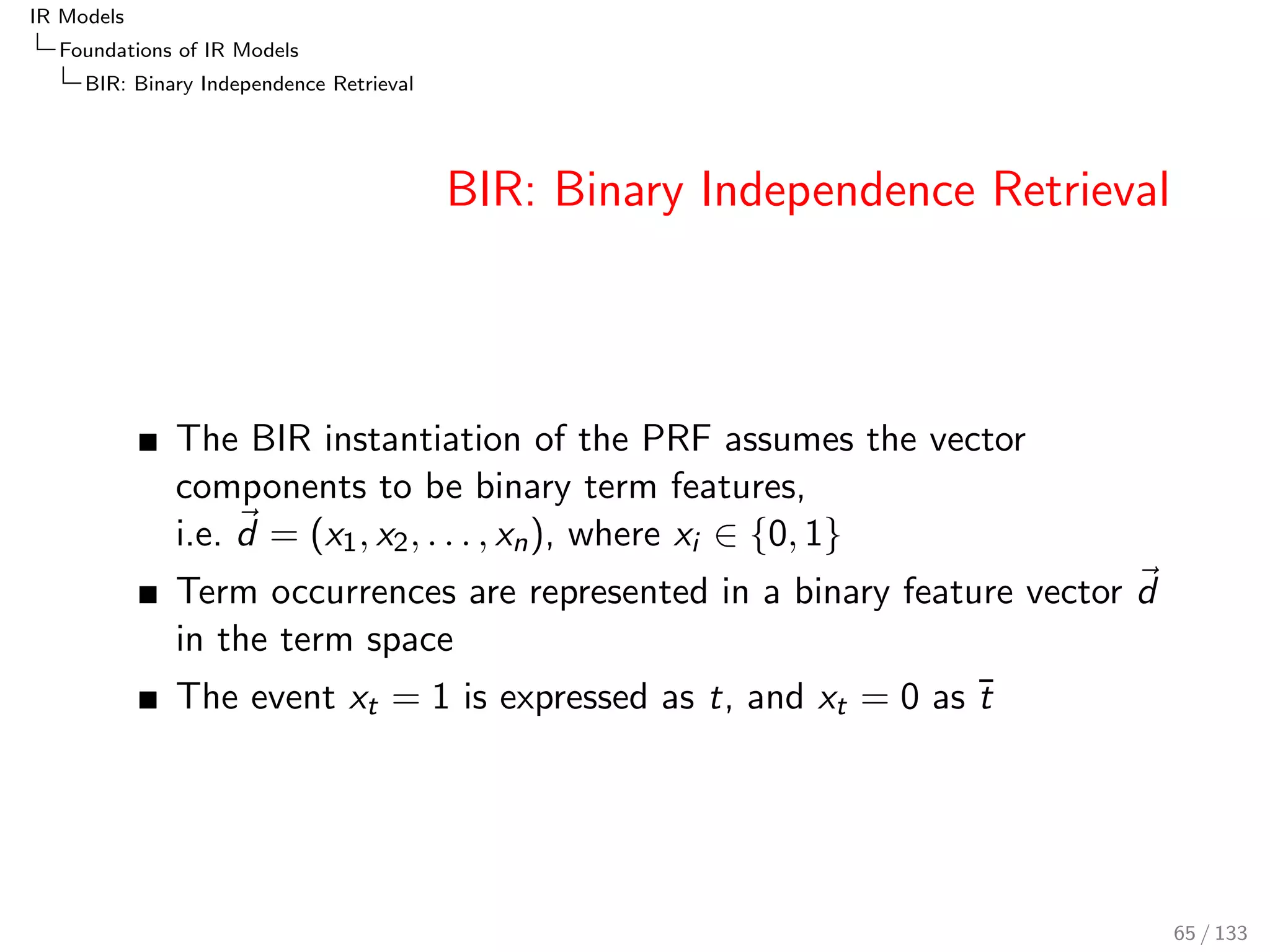 IR Models 
Foundations of IR Models 
PRF: The Probability of Relevance Framework 
PRF: Illustration 
Example (Probability of relevance) 
Let three users u1; u2; u3 have judged document-query pairs. 
User Doc Query Judgement R 
u1 d1 q1 r 
u1 d2 q1 r 
u1 d3 q1 r 
u2 d1 q1 r 
u2 d2 q1 r 
u2 d3 q1 r 
u3 d1 q1 r 
u3 d2 q1 r 
u4 d1 q1 r 
u4 d2 q1 r 
PU(r jd1; q1) = 3=4, and PU(r jd2; q1) = 1=4, and PU(r jd3; q1) = 0=2. 
Subscript in PU: event space, a set of users. 
Total probability: 
PU(r jd; q) = 
X 
u2U 
P(r jd; q; u)  P(u) 
56 / 133 
 