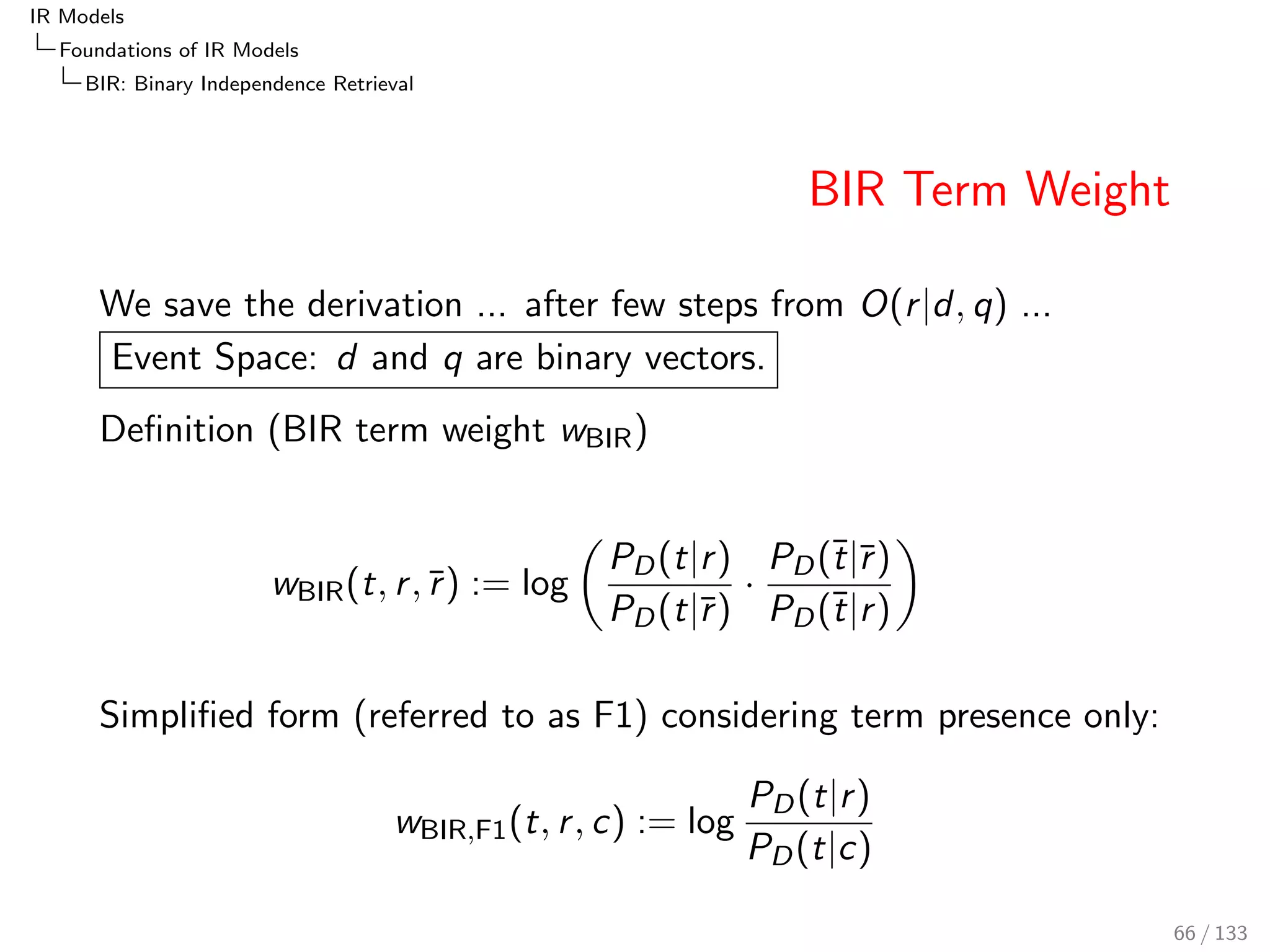 IR Models 
Foundations of IR Models 
PRF: The Probability of Relevance Framework 
Bayes Theorem 
Relevance judgements can be incomplete 
In any case, for a new query we often do not have judgements 
The probability of relevance is estimated via Bayes' 
Theorem: 
P(r jd; q) = 
P(d; qjr )  P(r ) 
P(d; q) 
= 
P(d; q; r ) 
P(d; q) 
Decision whether or not to retrieve a document is based on 
the so-calledBayesian decision rule: 
retrieve document d, if the probability of relevance is greater 
than the probability of non-relevance: 
retrieve d for q if P(r jd; q)  P(r jd; q) 
57 / 133 
 
