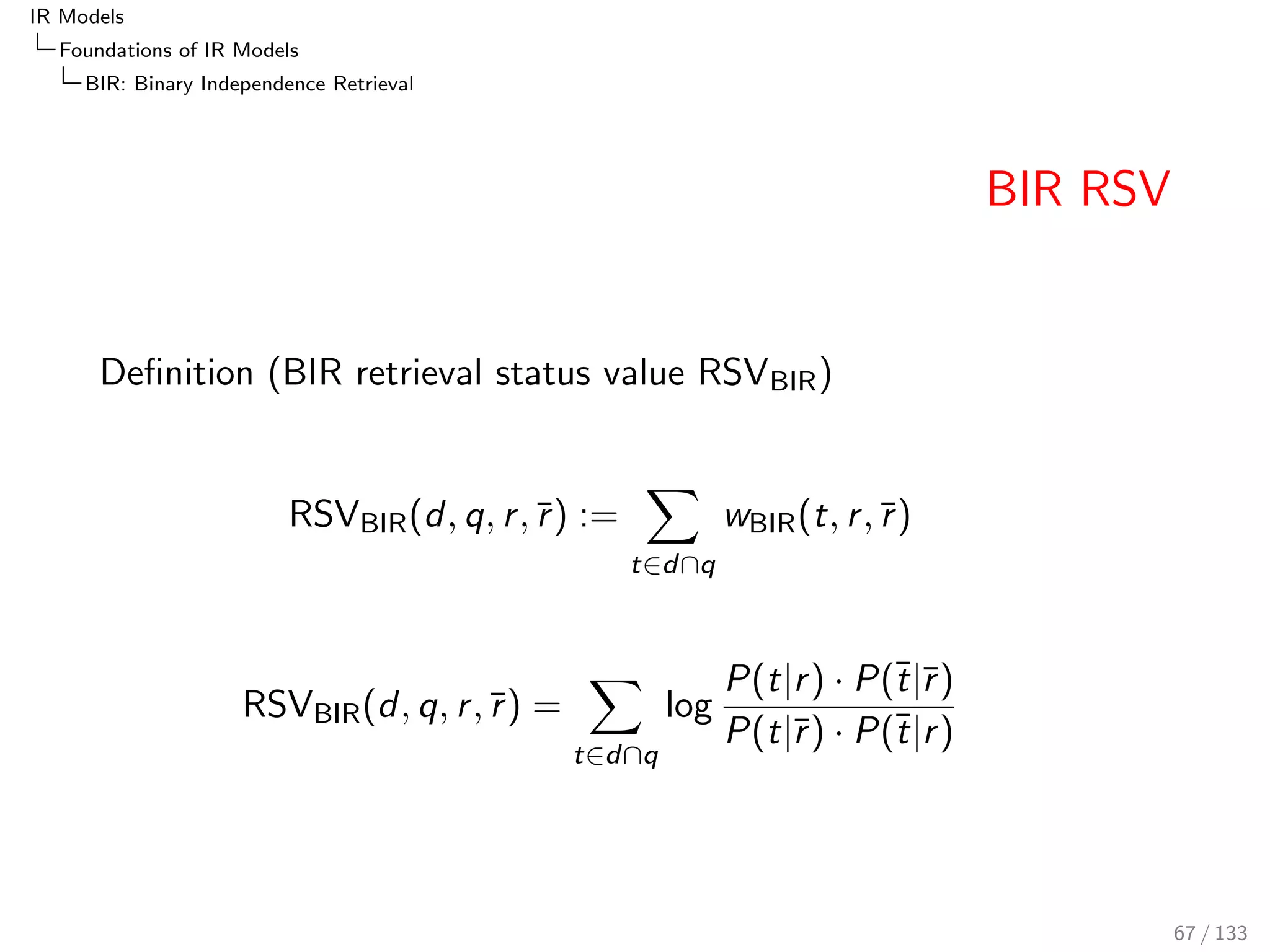 IR Models 
Foundations of IR Models 
PRF: The Probability of Relevance Framework 
Probabilistic Odds, Rank Equivalence 
We can express the probabilistic odds of relevance 
O(r jd; q) = 
P(r jd; q) 
P(r jd; q) 
= 
P(d; q; r ) 
P(d; q; r ) 
= 
P(d; qjr ) 
P(d; qjr ) 
 
P(r ) 
P(r ) 
Since P(r )=P(r ) is a constant, the following rank equivalence 
holds: 
O(r jd; q) rank = 
P(d; qjr ) 
P(d; qjr ) 
Often we don't need the exact probability, but an 
easier-to-compute value that is rank equivalent (i.e. it preserves the 
ranking) 
58 / 133 
 