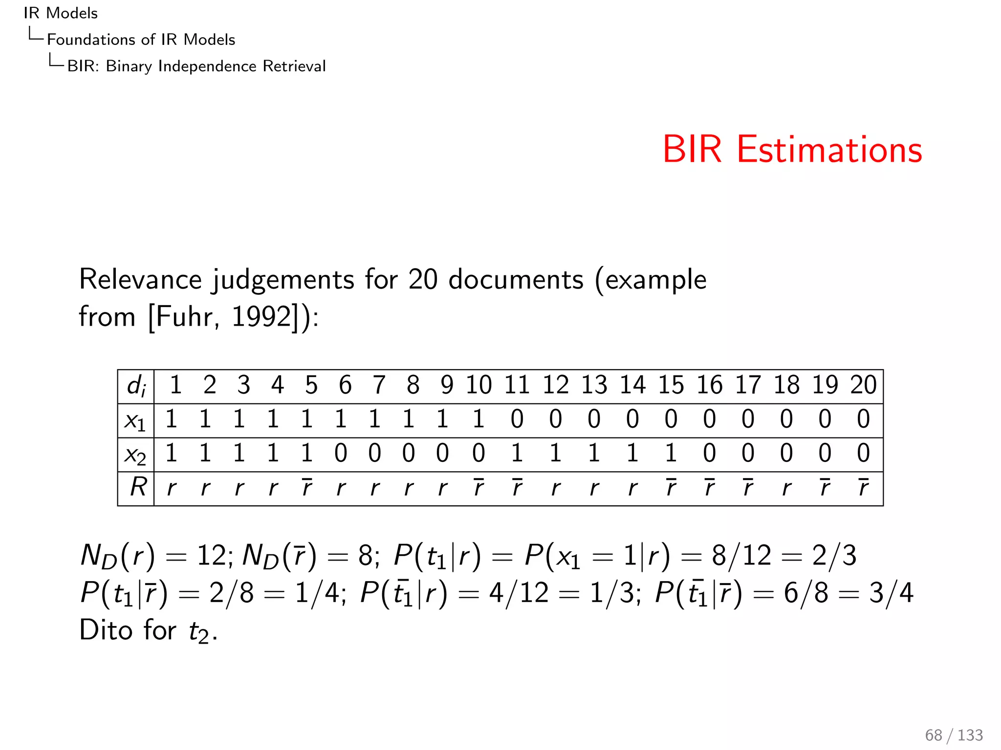 IR Models 
Foundations of IR Models 
PRF: The Probability of Relevance Framework 
Probabilistic Odds 
The document-pair probabilities can be decomposed in two ways: 
P(d; qjr ) 
P(djq; r )  P(qjr ) 
= 
P(d; qjr ) 
P(djq; r )  P(qjr ) 
() BIR/Poisson/BM25) 
= 
P(qjd; r )  P(djr ) 
P(qjd; r )  P(djr ) 
() LM?) 
The equation where d depends on q, is the basis of BIR, 
Poisson and BM25...document likelihood P(djq; r ) 
The equation where q depends on d has been related to LM, 
P(qjd), [Laerty and Zhai, 2003], Probabilistic Relevance 
Models Based on Document and Query Generation 
This relationship and the assumptions required to establish it, 
are controversial [Luk, 2008] 
59 / 133 
 