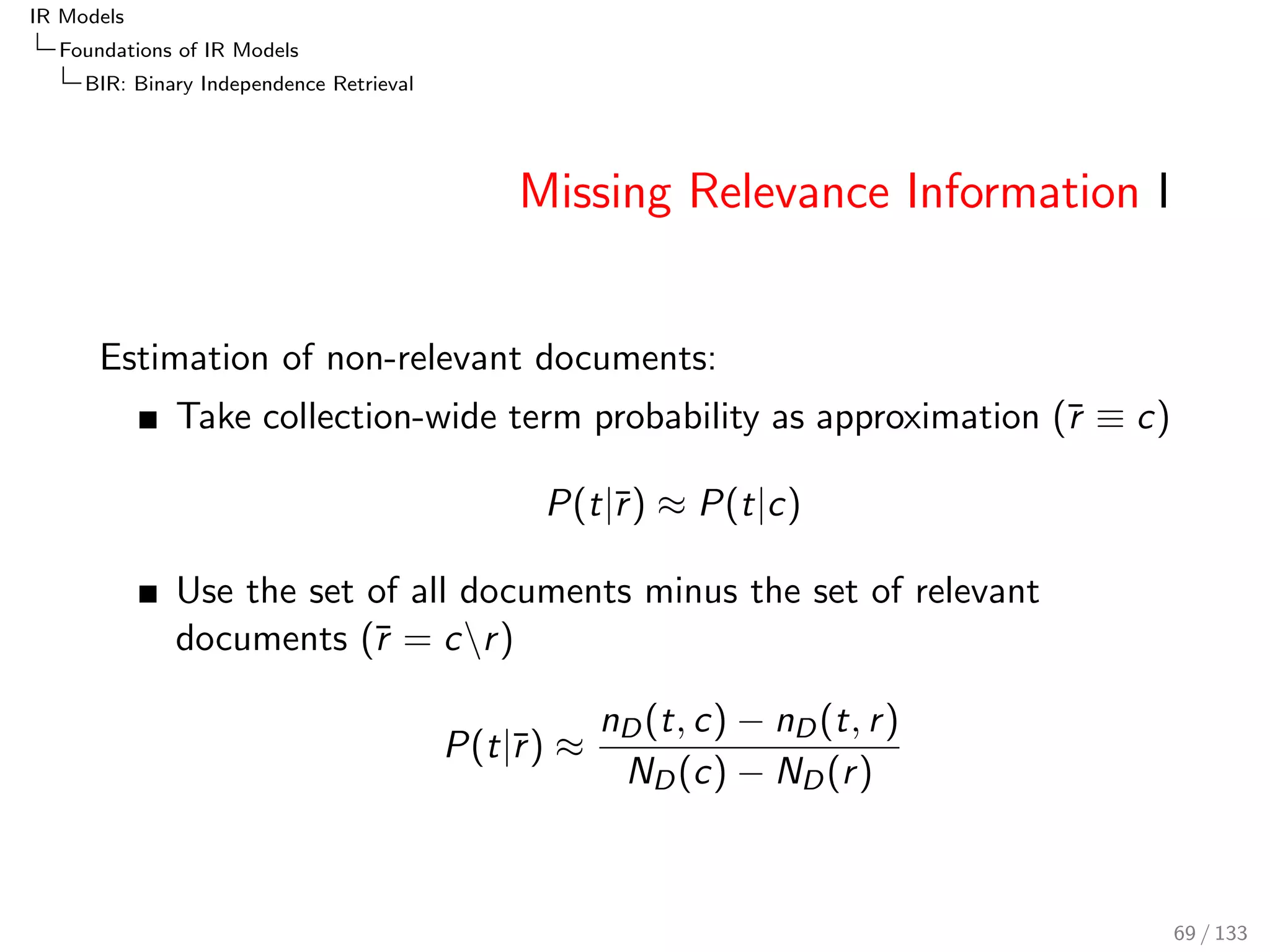 IR Models 
Foundations of IR Models 
PRF: The Probability of Relevance Framework 
Documents as Feature Vectors 
The next step represents document d as a 
vector ~d = (f1; : : : ; fn) in a space of features ~f 
i : 
P(djq; r ) = P(~djq; r ) 
A feature could be, for example, the frequency of a word 
(term), the document length, document creation time, time of 
last update, document owner, number of in-links, or number 
of out-links. 
See also the Vector Space Model in the Introduction { here 
we used term weights as features 
Assumptions based on features: 
Feature independence assumption 
Non-query term assumption 
Term frequency split 
60 / 133 
 