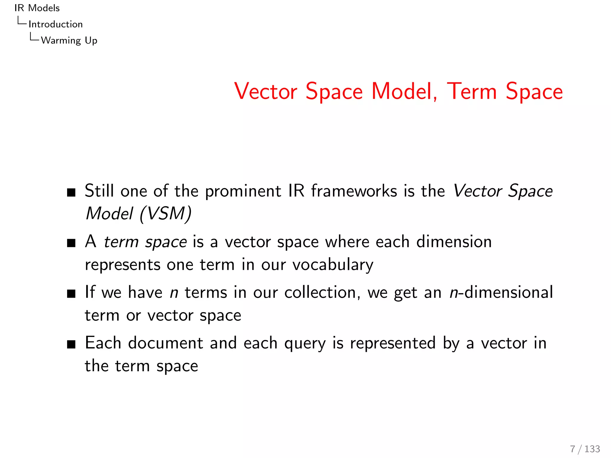 IR Models 
Introduction 
Warming Up 
Vector Space Model, Term Space 
Still one of the prominent IR frameworks is the Vector Space 
Model (VSM) 
A term space is a vector space where each dimension 
represents one term in our vocabulary 
If we have n terms in our collection, we get an n-dimensional 
term or vector space 
Each document and each query is represented by a vector in 
the term space 
7 / 133 
 