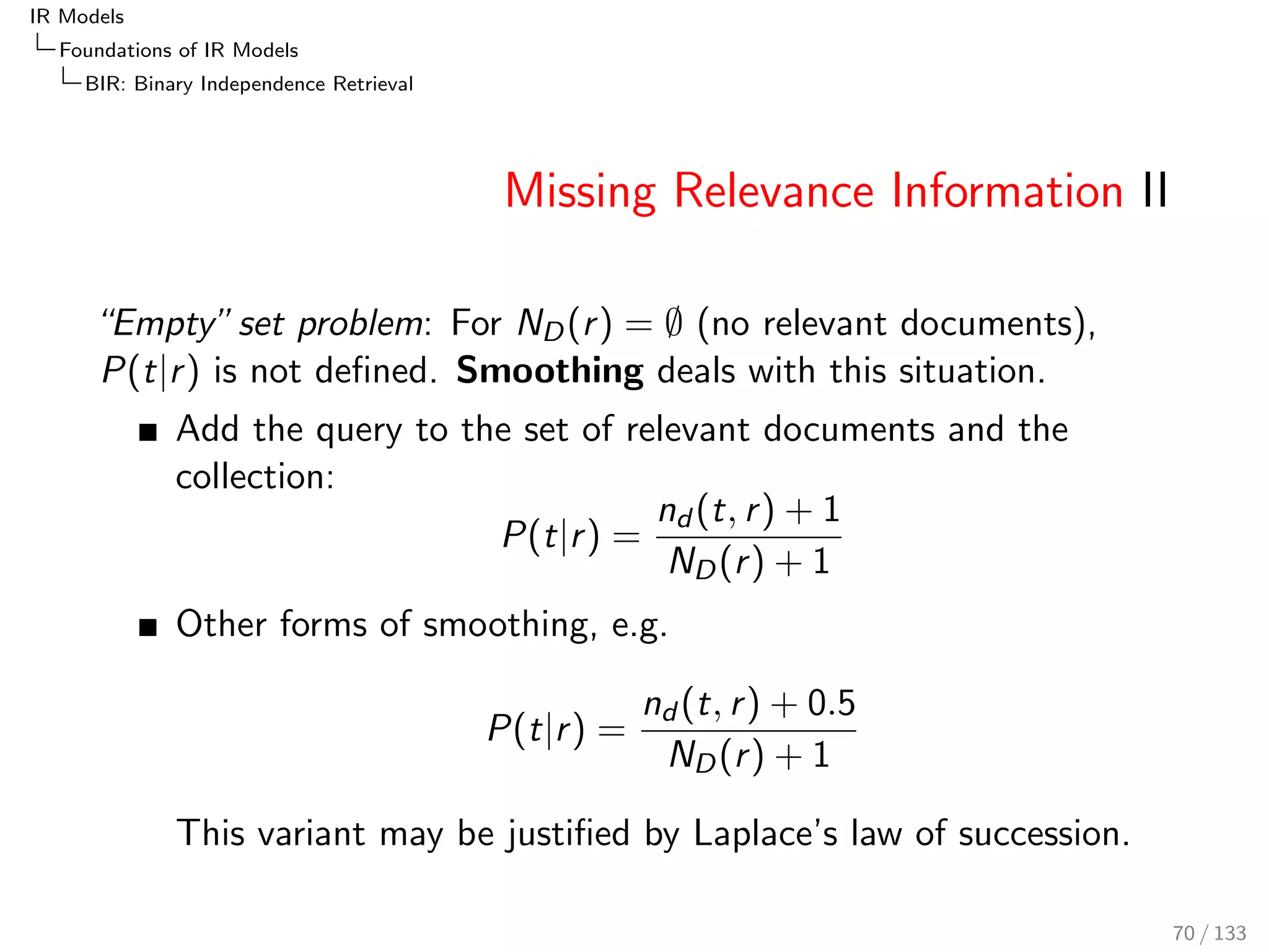 IR Models 
Foundations of IR Models 
PRF: The Probability of Relevance Framework 
Feature Independence Assumption 
The features (terms) are independent events: 
P(~djq; r )  
Y 
i 
P(fi jq; r ) 
Weaker assumption for the fraction of feature probabilities 
(linked dependence): 
P(djq; r ) 
P(djq; r ) 
 
Y 
i 
P(fi jq; r ) 
P(fi jq; r ) 
Here it is not required to distinguish between these two 
assumptions 
P(fi jq; r ) and P(fi jq; r ) may be estimated for instance by 
means of relevance judgements 
61 / 133 
 