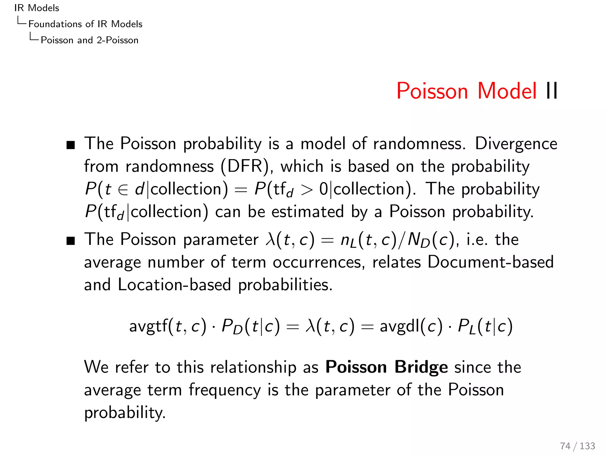 IR Models 
Foundations of IR Models 
BIR: Binary Independence Retrieval 
BIR: Binary Independence Retrieval 
The BIR instantiation of the PRF assumes the vector 
components to be binary term features, 
i.e. ~d = (x1; x2; : : : ; xn), where xi 2 f0; 1g 
Term occurrences are represented in a binary feature vector ~d 
in the term space 
The event xt = 1 is expressed as t, and xt = 0 as t 
65 / 133 
 