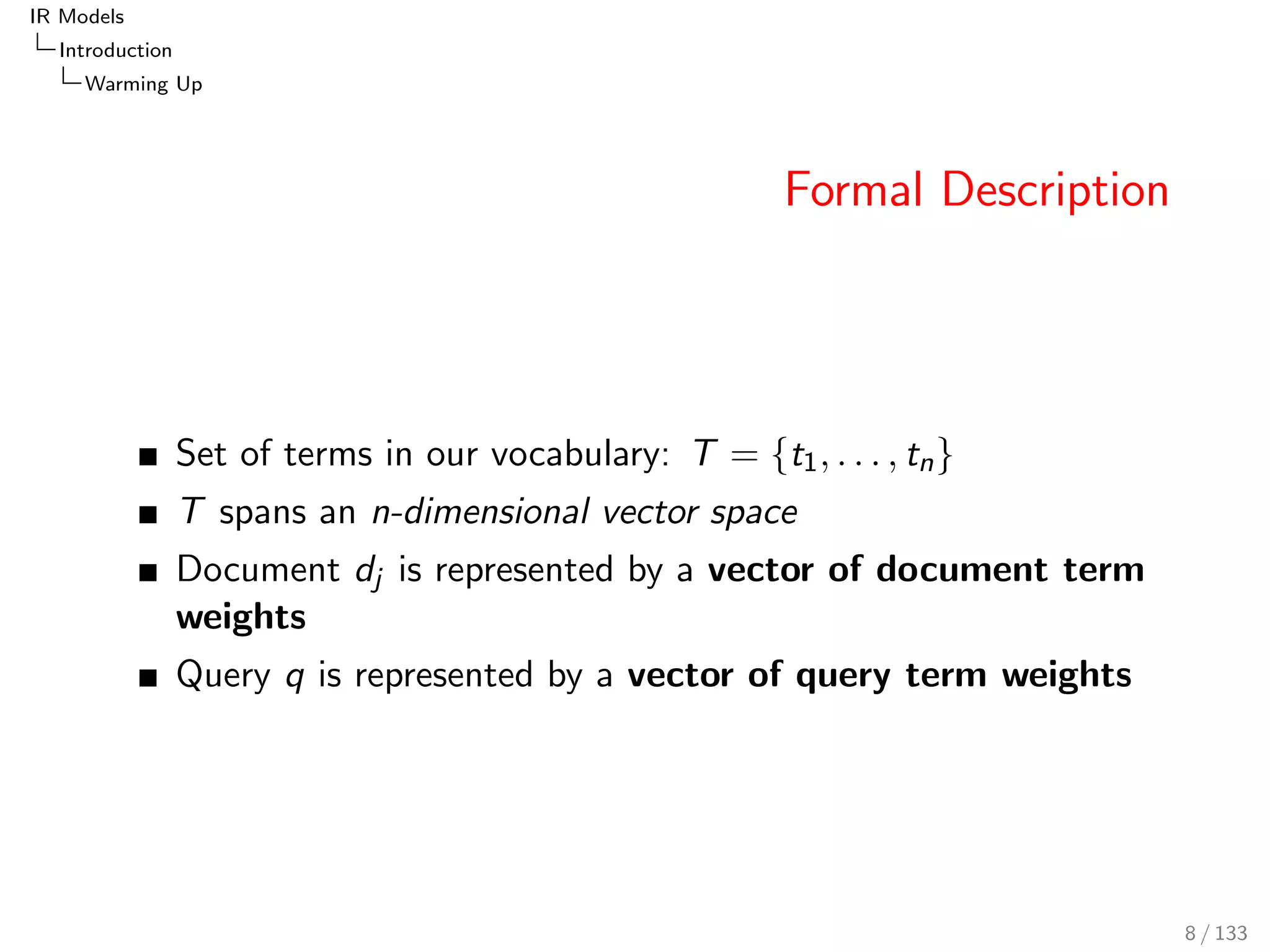 IR Models 
Introduction 
Warming Up 
Formal Description 
Set of terms in our vocabulary: T = ft1; : : : ; tng 
T spans an n-dimensional vector space 
Document dj is represented by a vector of document term 
weights 
Query q is represented by a vector of query term weights 
8 / 133 
 