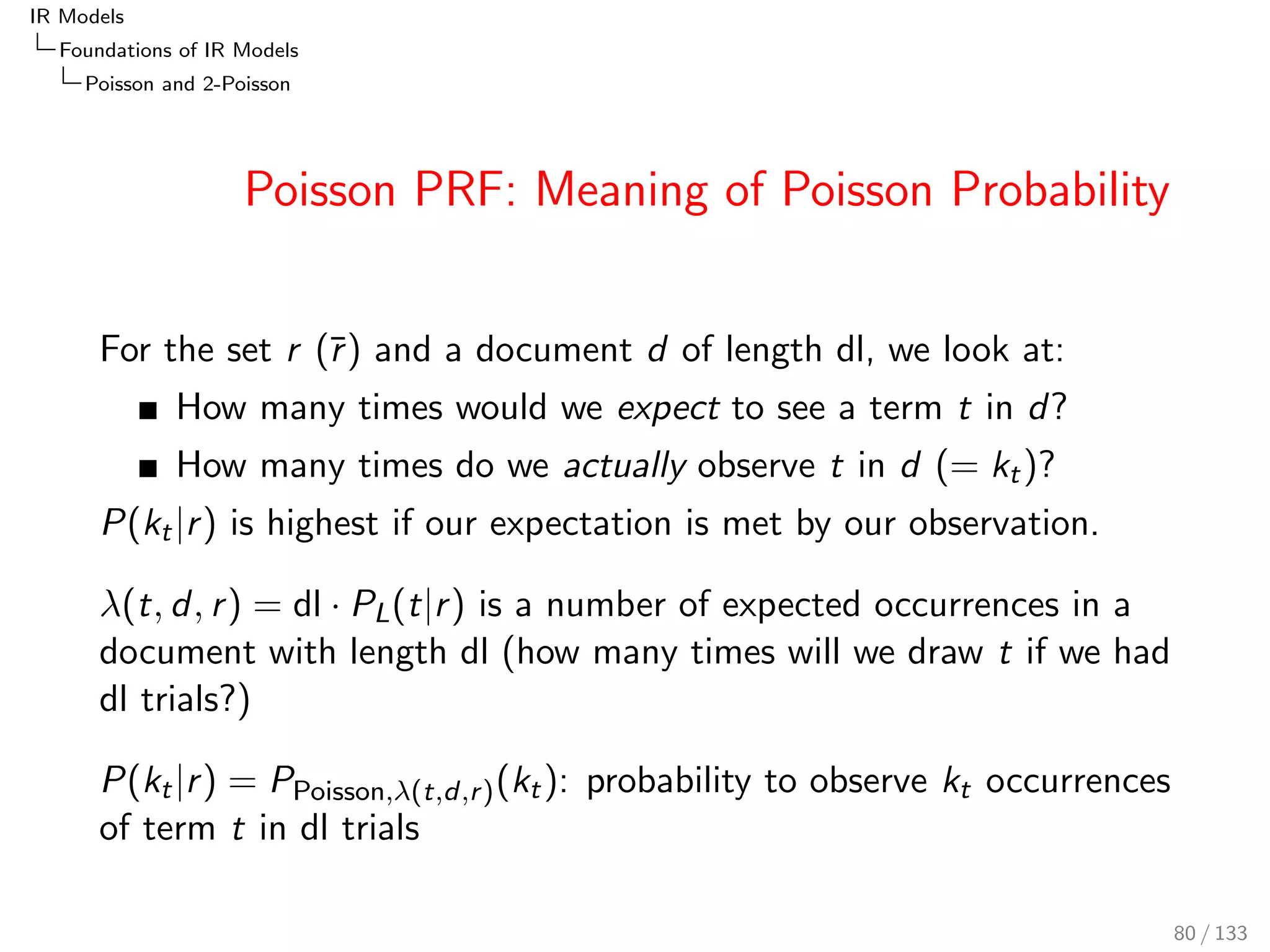 IR Models 
Foundations of IR Models 
BIR: Binary Independence Retrieval 
BIR Estimations 
Relevance judgements for 20 documents (example 
from [Fuhr, 1992]): 
di 1 2 3 4 5 6 7 8 9 10 11 12 13 14 15 16 17 18 19 20 
x1 1 1 1 1 1 1 1 1 1 1 0 0 0 0 0 0 0 0 0 0 
x2 1 1 1 1 1 0 0 0 0 0 1 1 1 1 1 0 0 0 0 0 
R r r r r r r r r r r r r r r r r r r r r 
ND(r ) = 12;ND(r ) = 8; P(t1jr ) = P(x1 = 1jr ) = 8=12 = 2=3 
P(t1jr ) = 2=8 = 1=4; P(  t1jr ) = 4=12 = 1=3; P(  t1jr ) = 6=8 = 3=4 
Dito for t2. 
68 / 133 
 