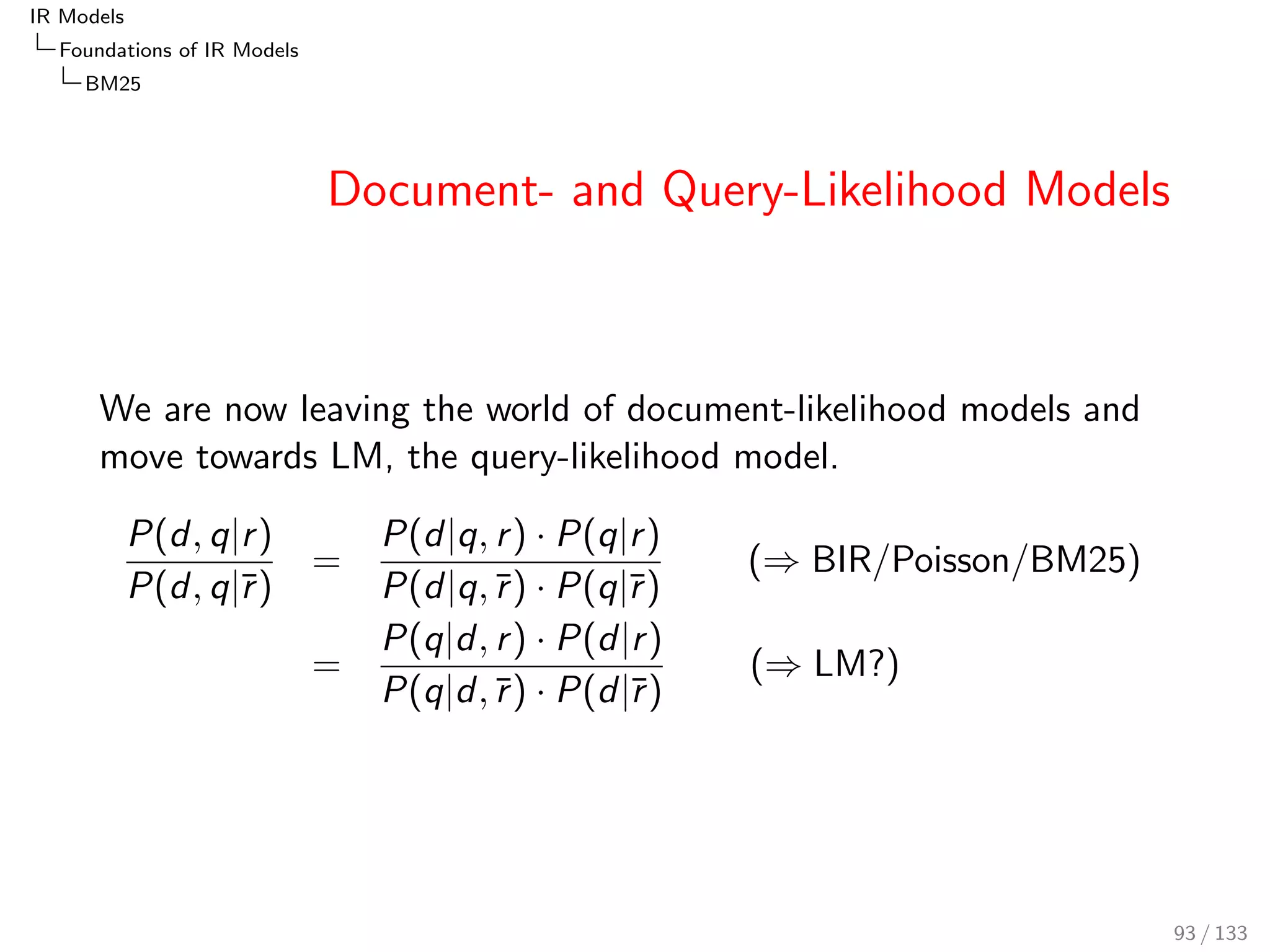 IR Models 
Foundations of IR Models 
Poisson and 2-Poisson 
Poisson Example 
The probability that k = 4 sunny days 
occur in a week, given the average 
 = p  n = 180=360  7 = 3:5 sunny 
days per week, is: 
0.00 0.05 0.10 0.15 0.20 
k 
P3.5(k) 
0 1 2 3 4 5 6 7 8 9 10 11 12 13 14 15 
PPoisson;=3:5(k = 4) = 
(3:5)4 
4! 
 e3:5  0:1888 
77 / 133 
 