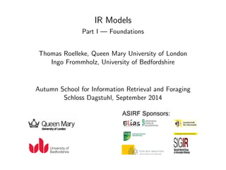 IR Models 
Part I | Foundations 
Thomas Roelleke, Queen Mary University of London 
Ingo Frommholz, University of Bedfordshire 
Autumn School for Information Retrieval and Foraging 
Schloss Dagstuhl, September 2014 
ASIRF Sponsors: 
 