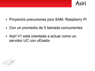  Proyectos precursores pico SAM, Raspberry Pi
 Con un promedio de 5 llamada concurrentes
 Asiri V1 está orientada a actuar como un
servidor UC con uElastix
 