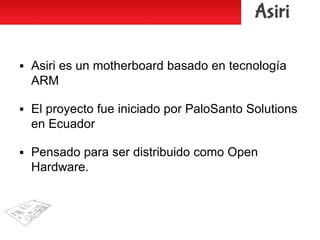  Asiri es un motherboard basado en tecnología
ARM
 El proyecto fue iniciado por PaloSanto Solutions
en Ecuador
 Pensado para ser distribuido como Open
Hardware.
 