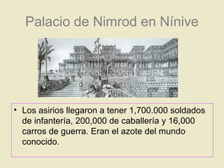 Palacio de Nimrod en Nínive
• Los asirios llegaron a tener 1,700.000 soldados
de infantería, 200,000 de caballería y 16,000
carros de guerra. Eran el azote del mundo
conocido.
 
