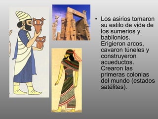 • Los asirios tomaron
su estilo de vida de
los sumerios y
babilonios.
Erigieron arcos,
cavaron túneles y
construyeron
acueductos.
Crearon las
primeras colonias
del mundo (estados
satélites).
 