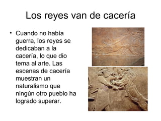 Los reyes van de cacería
• Cuando no había
guerra, los reyes se
dedicaban a la
cacería, lo que dio
tema al arte. Las
escenas de cacería
muestran un
naturalismo que
ningún otro pueblo ha
logrado superar.
 