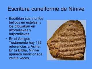 Escritura cuneiforme de Nínive
• Escribían sus triunfos
bélicos en estelas, y
los dibujaban en
altorrelieves y
bajorrelieves.
• En el Antiguo
Testamento hay 132
referencias a Asiria.
En la Biblia, Nínive
aparece mencionada
veinte veces.
 