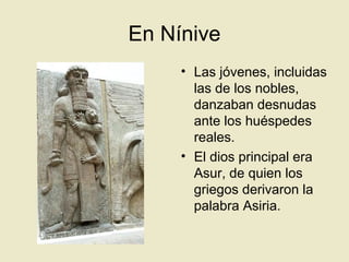 En Nínive
• Las jóvenes, incluidas
las de los nobles,
danzaban desnudas
ante los huéspedes
reales.
• El dios principal era
Asur, de quien los
griegos derivaron la
palabra Asiria.
 