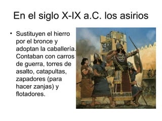 En el siglo X-IX a.C. los asirios
• Sustituyen el hierro
por el bronce y
adoptan la caballería.
Contaban con carros
de guerra, torres de
asalto, catapultas,
zapadores (para
hacer zanjas) y
flotadores.
 