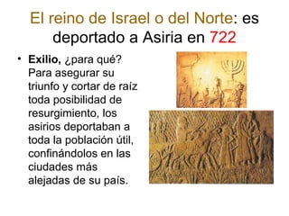 El reino de Israel o del Norte: es
deportado a Asiria en 722
• Exilio, ¿para qué?
Para asegurar su
triunfo y cortar de raíz
toda posibilidad de
resurgimiento, los
asirios deportaban a
toda la población útil,
confinándolos en las
ciudades más
alejadas de su país.
 